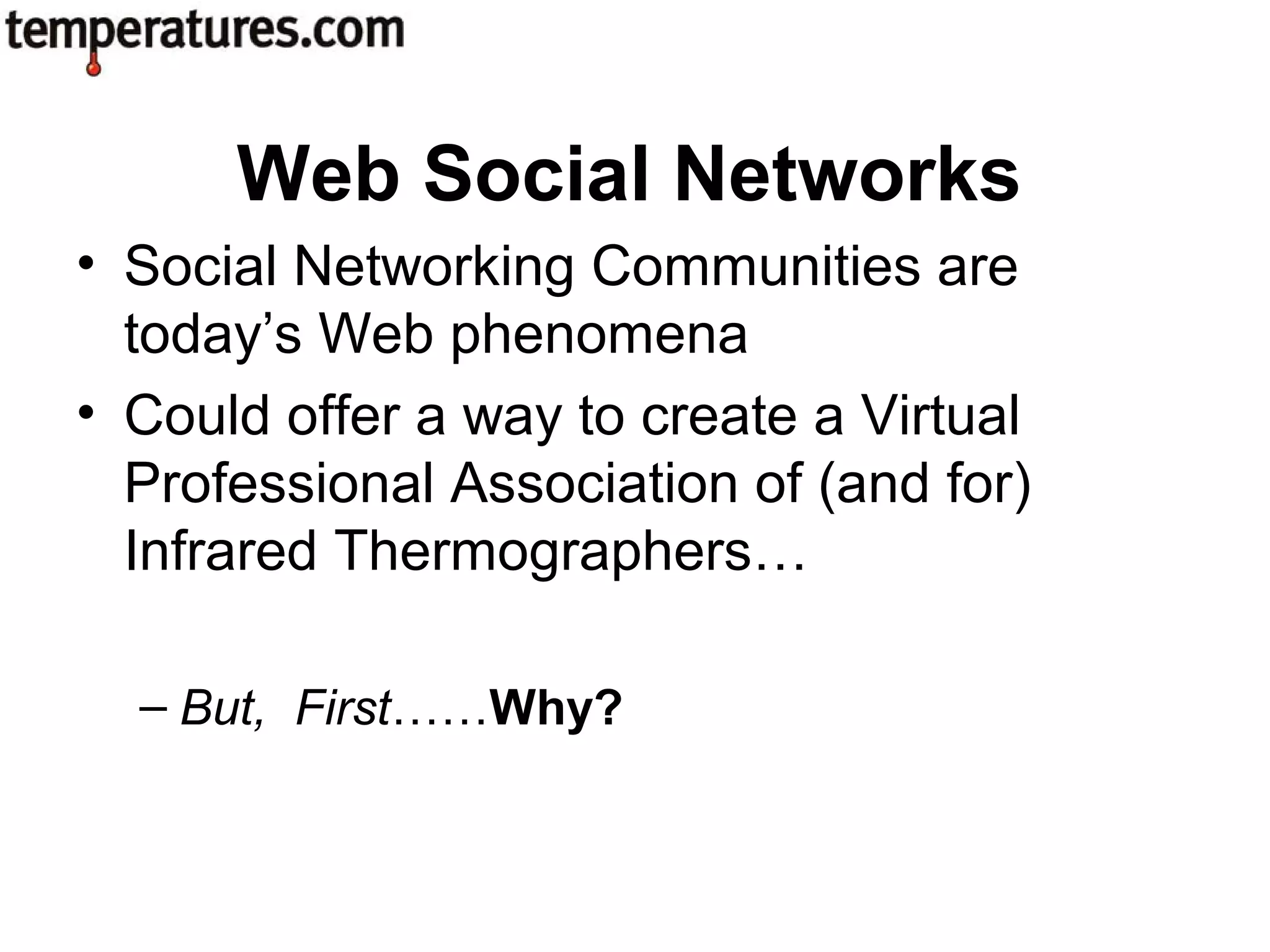• Social Networking Communities are
today’s Web phenomena
• Could offer a way to create a Virtual
Professional Association of (and for)
Infrared Thermographers…
– But, First……Why?
Web Social Networks
 