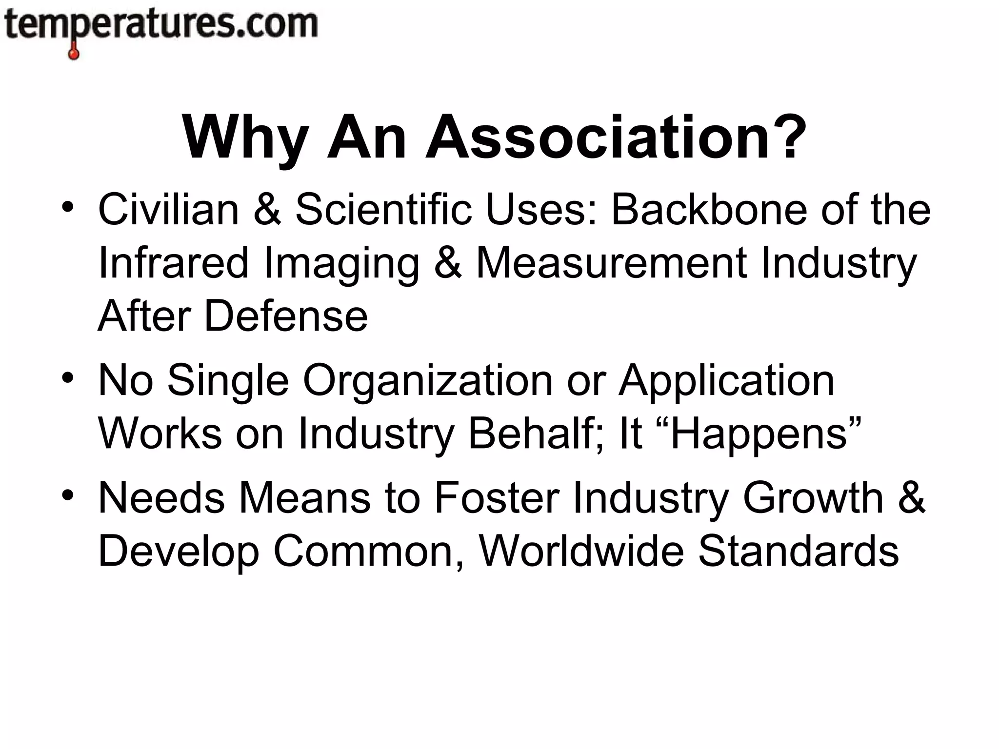 • Civilian & Scientific Uses: Backbone of the
Infrared Imaging & Measurement Industry
After Defense
• No Single Organization or Application
Works on Industry Behalf; It “Happens”
• Needs Means to Foster Industry Growth &
Develop Common, Worldwide Standards
Why An Association?
 