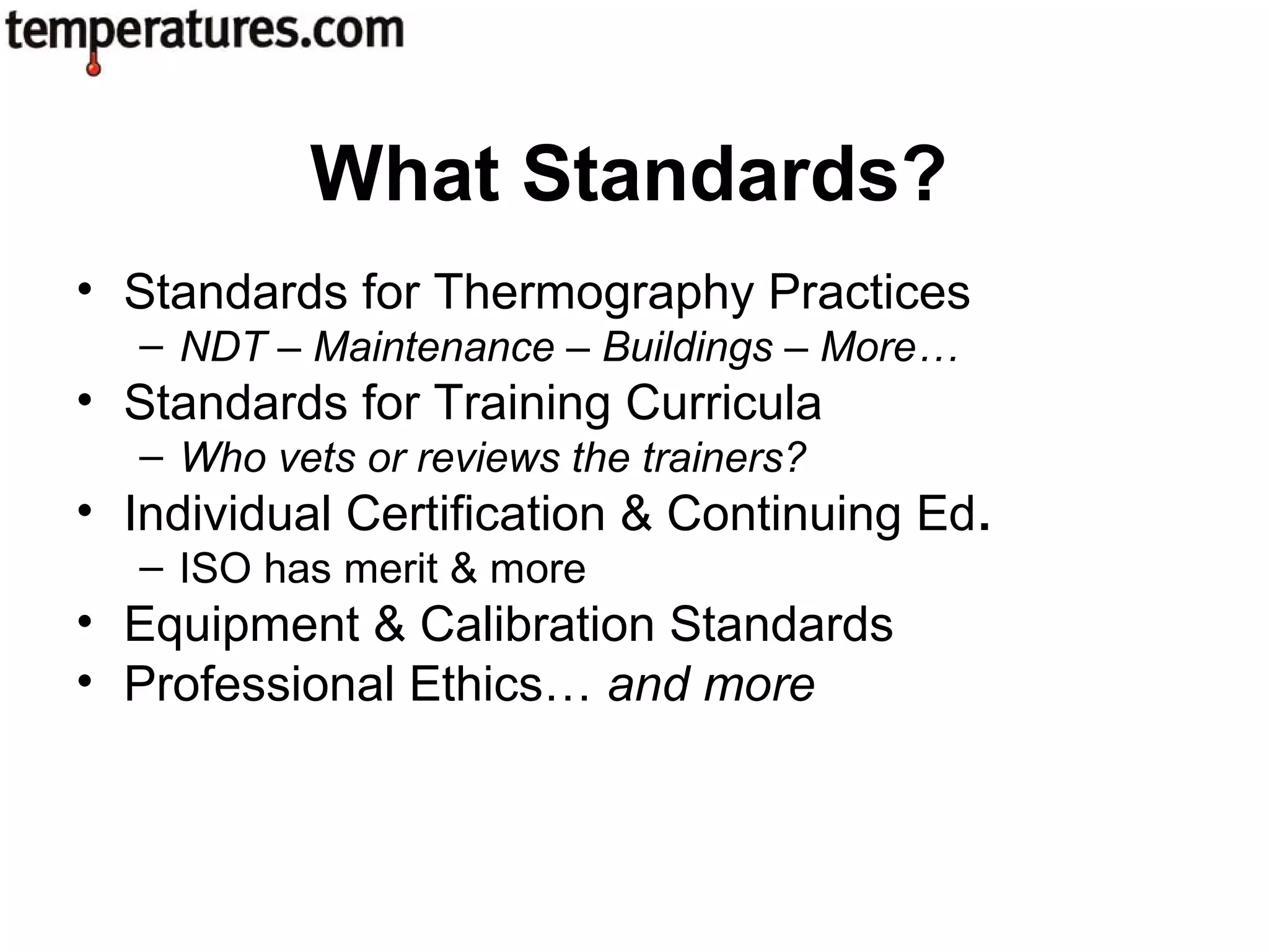 • Standards for Thermography Practices
– NDT – Maintenance – Buildings – More…
• Standards for Training Curricula
– Who vets or reviews the trainers?
• Individual Certification & Continuing Ed.
– ISO has merit & more
• Equipment & Calibration Standards
• Professional Ethics… and more
What Standards?
 