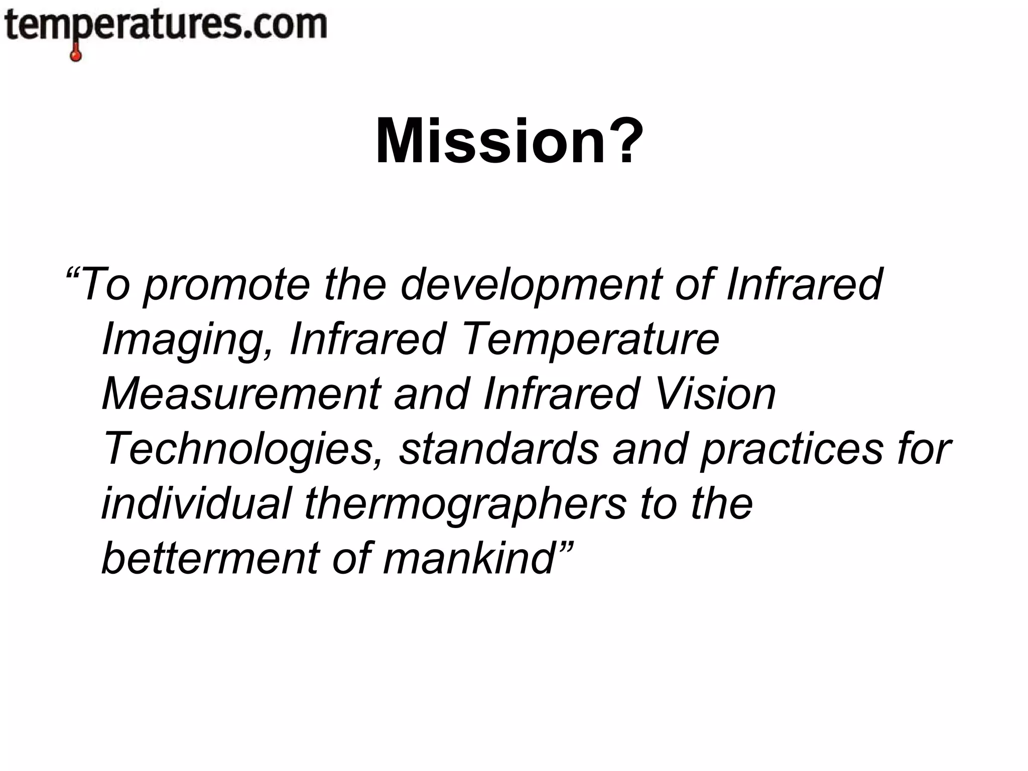 “To promote the development of Infrared
Imaging, Infrared Temperature
Measurement and Infrared Vision
Technologies, standards and practices for
individual thermographers to the
betterment of mankind”
Mission?
 