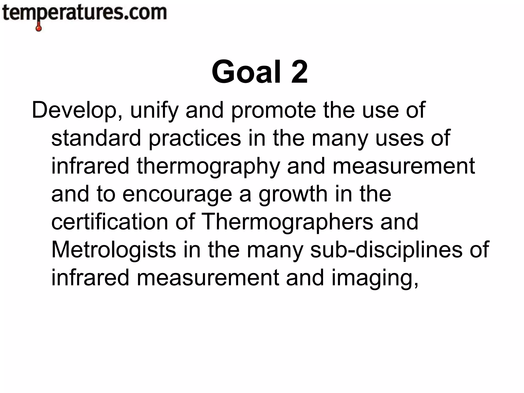 Develop, unify and promote the use of
standard practices in the many uses of
infrared thermography and measurement
and to encourage a growth in the
certification of Thermographers and
Metrologists in the many sub-disciplines of
infrared measurement and imaging,
Goal 2
 
