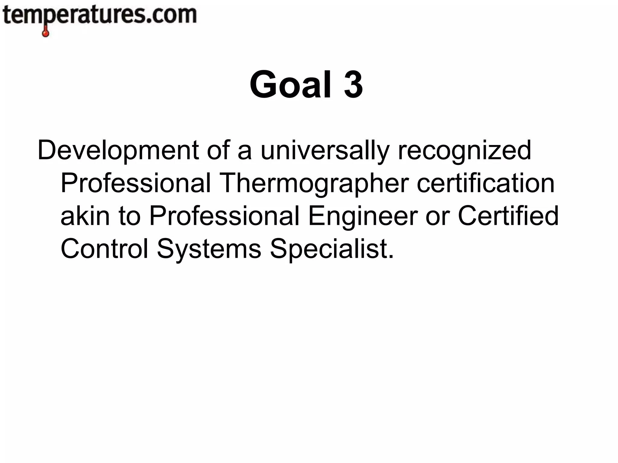 Development of a universally recognized
Professional Thermographer certification
akin to Professional Engineer or Certified
Control Systems Specialist.
Goal 3
 