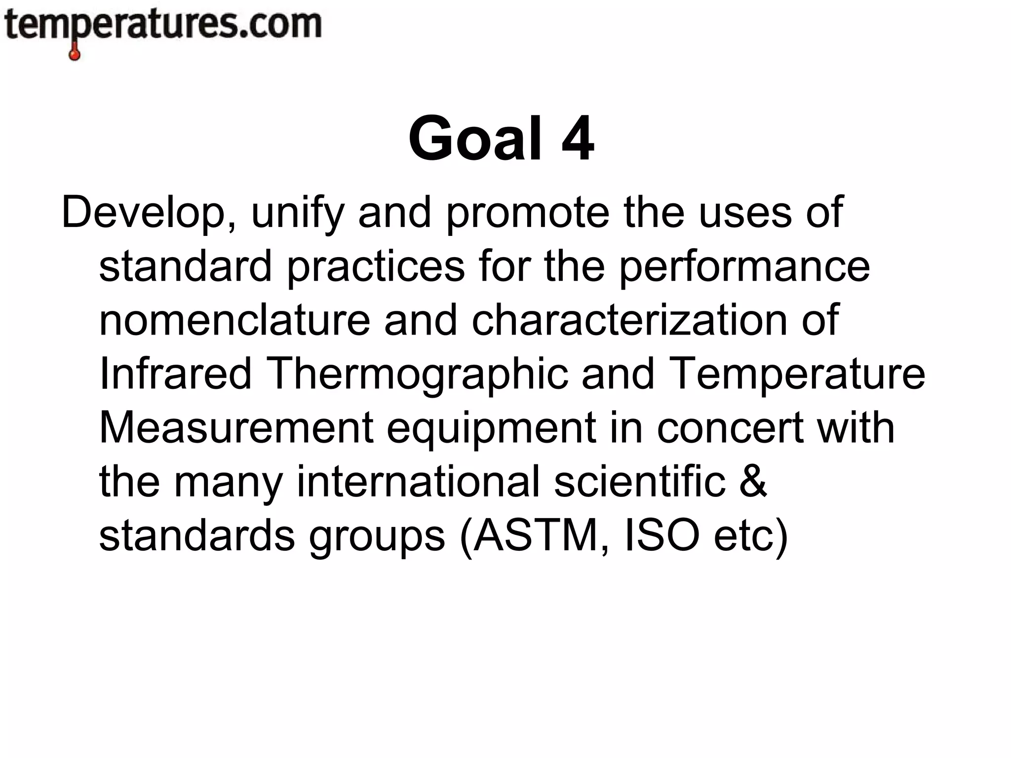 Develop, unify and promote the uses of
standard practices for the performance
nomenclature and characterization of
Infrared Thermographic and Temperature
Measurement equipment in concert with
the many international scientific &
standards groups (ASTM, ISO etc)
Goal 4
 