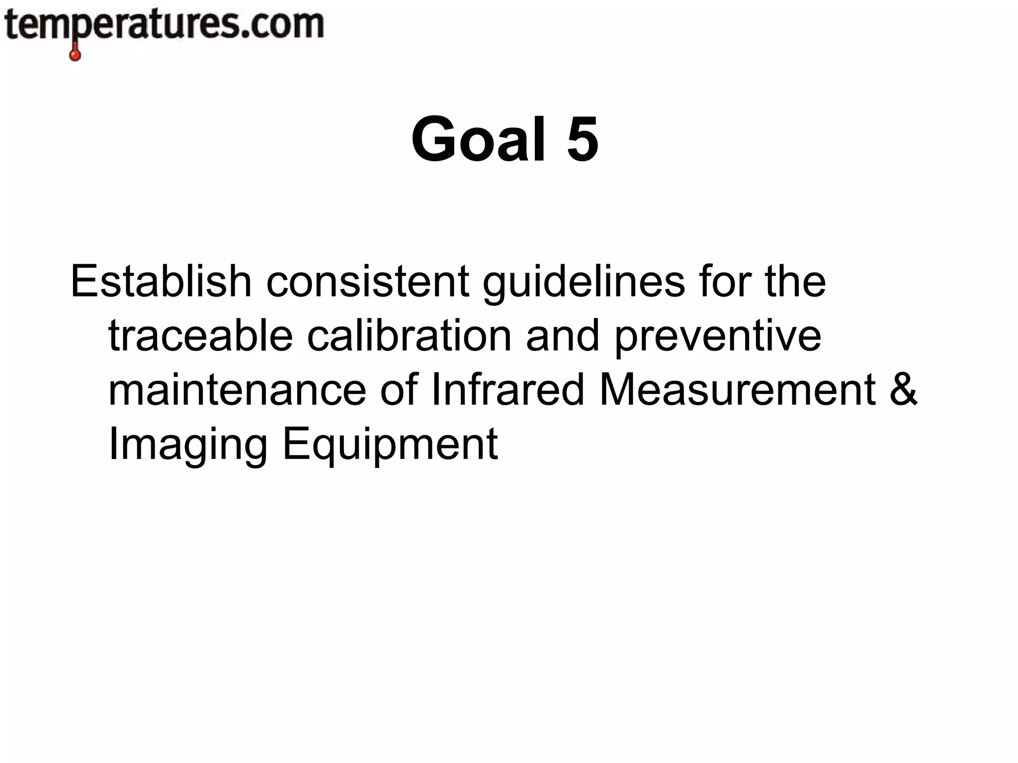 Establish consistent guidelines for the
traceable calibration and preventive
maintenance of Infrared Measurement &
Imaging Equipment
Goal 5
 