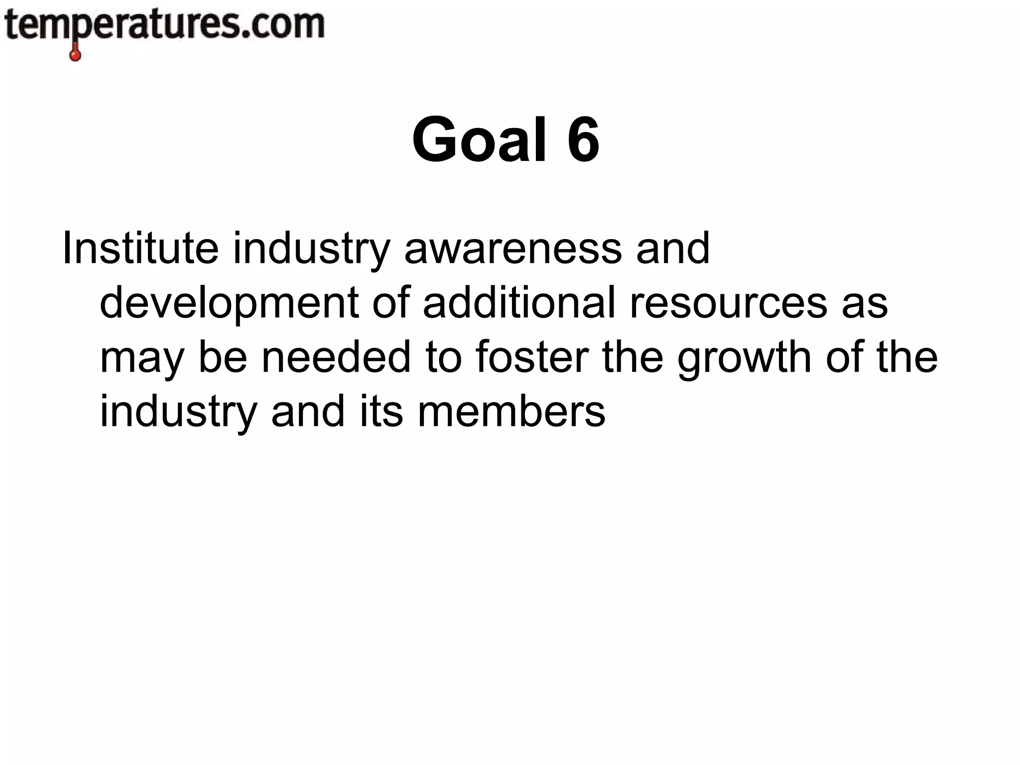 Institute industry awareness and
development of additional resources as
may be needed to foster the growth of the
industry and its members
Goal 6
 