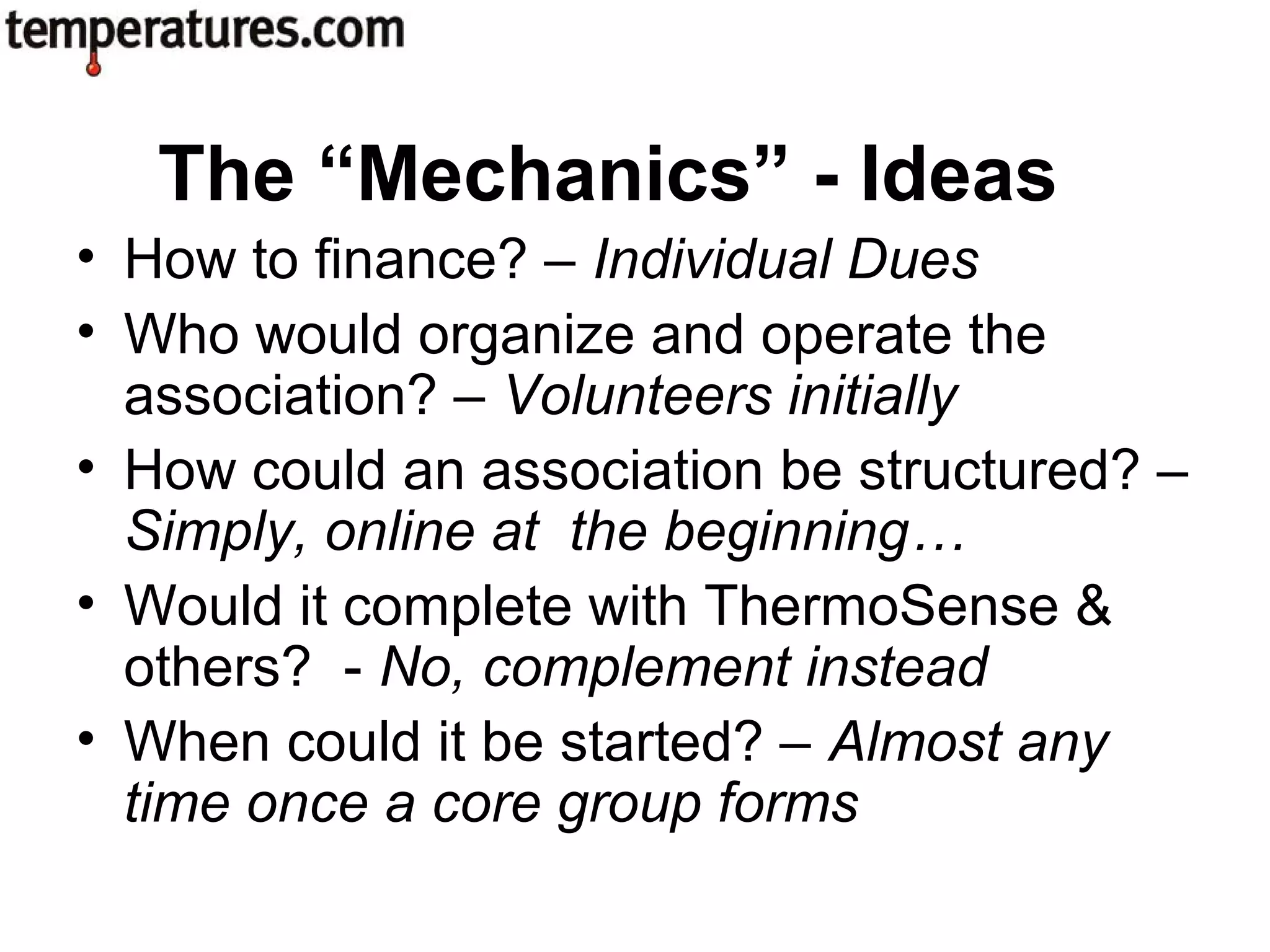 • How to finance? – Individual Dues
• Who would organize and operate the
association? – Volunteers initially
• How could an association be structured? –
Simply, online at the beginning…
• Would it complete with ThermoSense &
others? - No, complement instead
• When could it be started? – Almost any
time once a core group forms
The “Mechanics” - Ideas
 