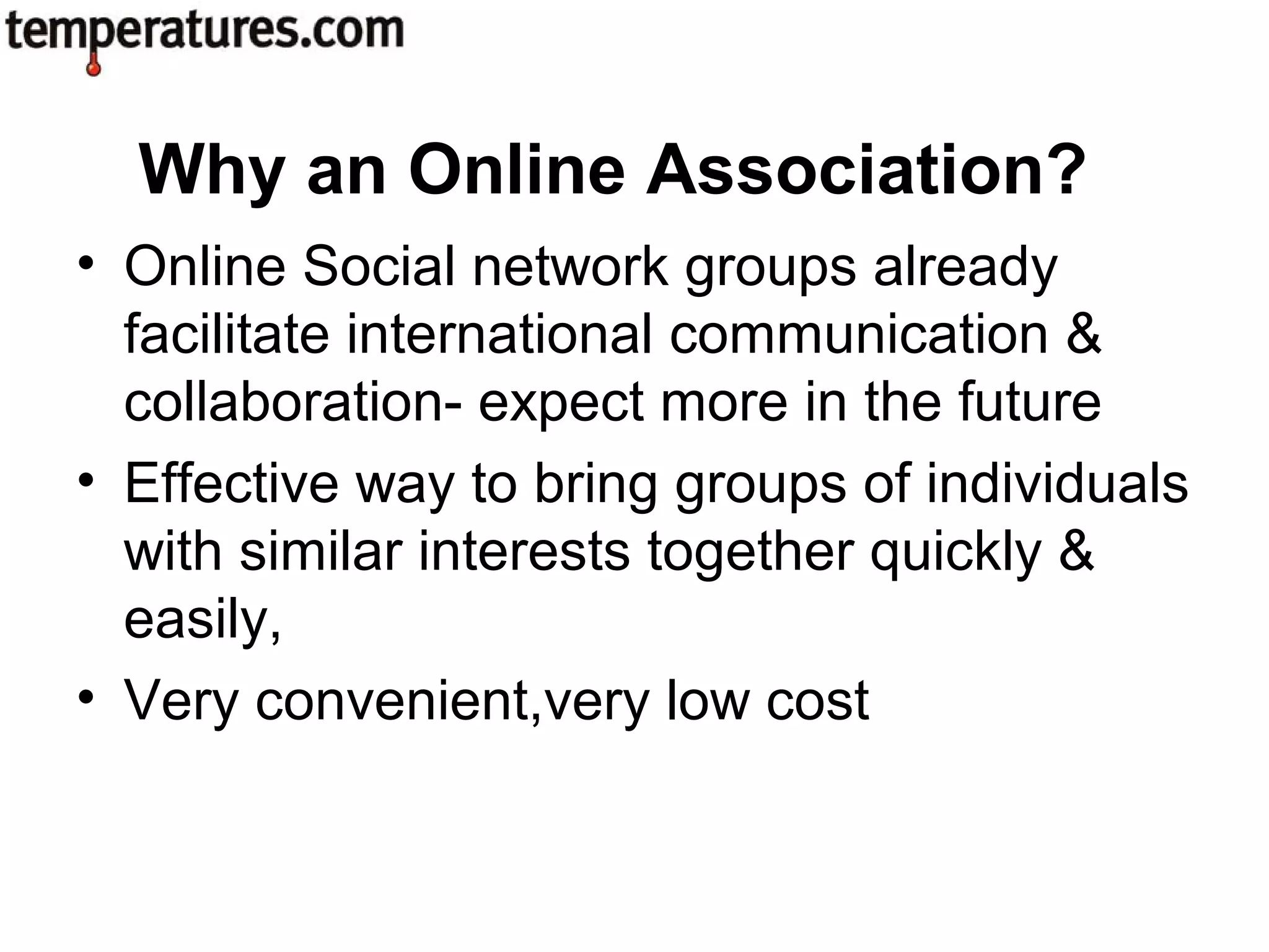 • Online Social network groups already
facilitate international communication &
collaboration- expect more in the future
• Effective way to bring groups of individuals
with similar interests together quickly &
easily,
• Very convenient,very low cost
Why an Online Association?
 