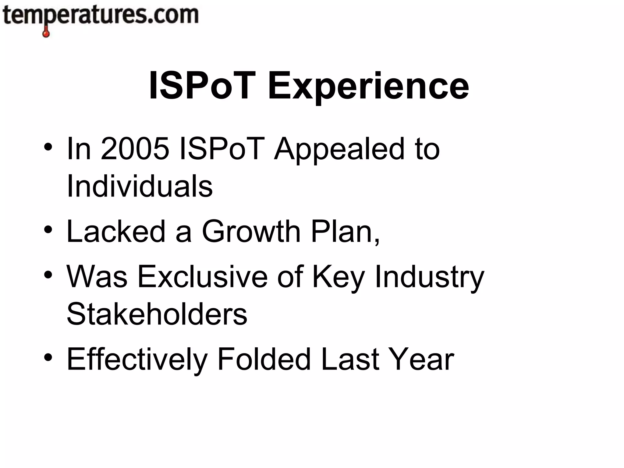 • In 2005 ISPoT Appealed to
Individuals
• Lacked a Growth Plan,
• Was Exclusive of Key Industry
Stakeholders
• Effectively Folded Last Year
ISPoT Experience
 