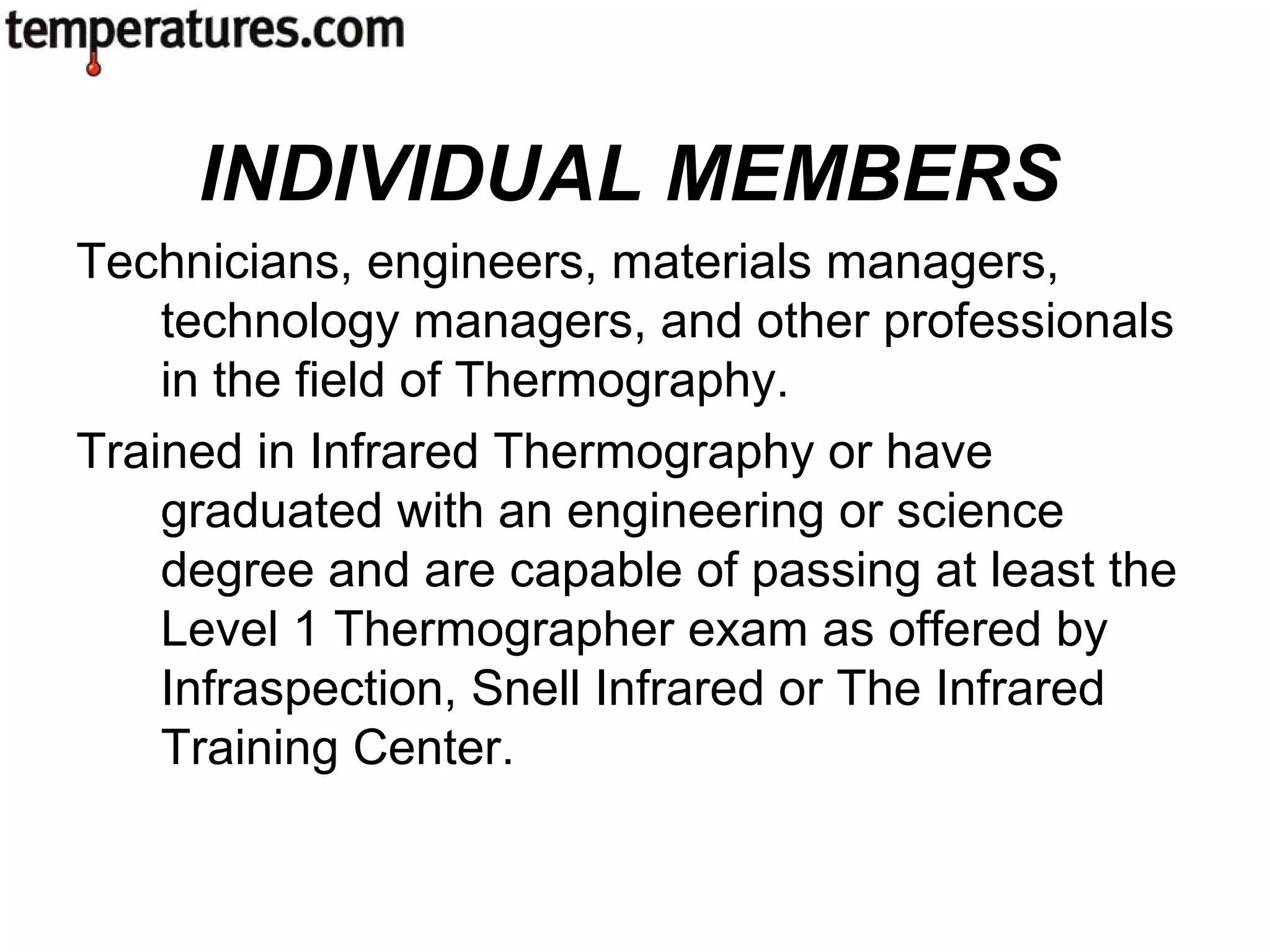 Technicians, engineers, materials managers,
technology managers, and other professionals
in the field of Thermography.
Trained in Infrared Thermography or have
graduated with an engineering or science
degree and are capable of passing at least the
Level 1 Thermographer exam as offered by
Infraspection, Snell Infrared or The Infrared
Training Center.
INDIVIDUAL MEMBERS
 
