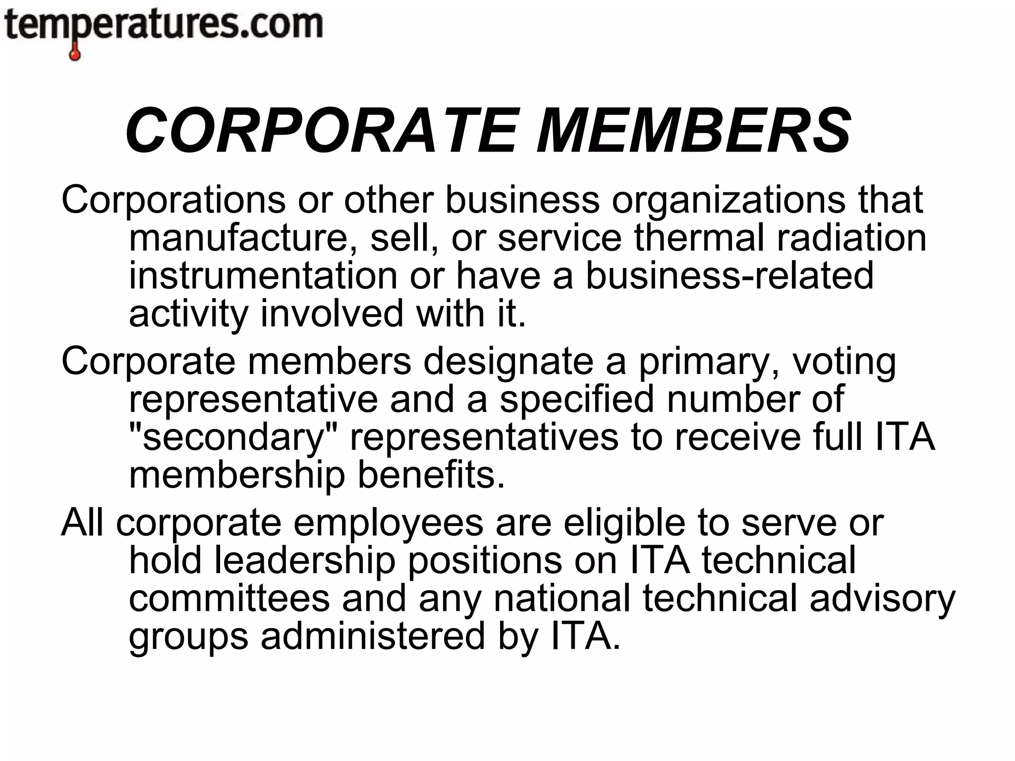 Corporations or other business organizations that
manufacture, sell, or service thermal radiation
instrumentation or have a business-related
activity involved with it.
Corporate members designate a primary, voting
representative and a specified number of
"secondary" representatives to receive full ITA
membership benefits.
All corporate employees are eligible to serve or
hold leadership positions on ITA technical
committees and any national technical advisory
groups administered by ITA.
CORPORATE MEMBERS
 