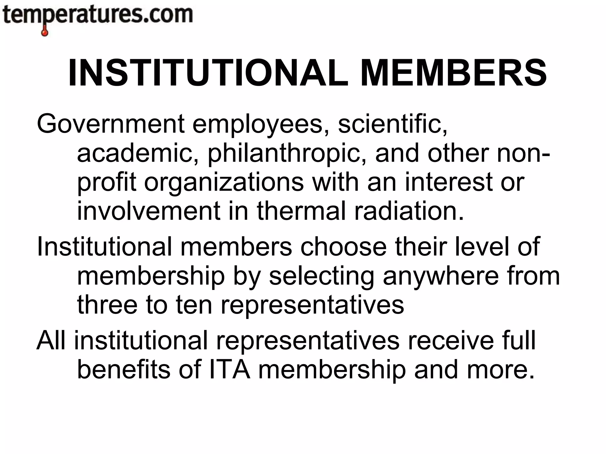 Government employees, scientific,
academic, philanthropic, and other non-
profit organizations with an interest or
involvement in thermal radiation.
Institutional members choose their level of
membership by selecting anywhere from
three to ten representatives
All institutional representatives receive full
benefits of ITA membership and more.
INSTITUTIONAL MEMBERS
 