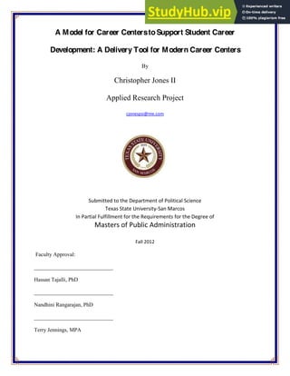 A Model for Career CenterstoSupport Student Career
Development: A Delivery Tool for Modern Career Centers
By
Christopher Jones II
Applied Research Project
cjonespsi@me.com
Submitted to the Department of Political Science
Texas State University‐San Marcos
In Partial Fulfillment for the Requirements for the Degree of
Masters of Public Administration
Fall 2012
Faculty Approval:
_____________________________
Hassan Tajalli, PhD
_____________________________
Nandhini Rangarajan, PhD
_____________________________
Terry Jennings, MPA
 