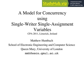 A Model for Concurrency
using 
Single-Writer Single-Assignment
Variables
CPA 2011, Limerick, Ireland	

Matthew Huntbach	

School of Electronic Engineering and Computer Science	

Queen Mary, University of London	

mmh@eecs.qmul.ac.uk	

 