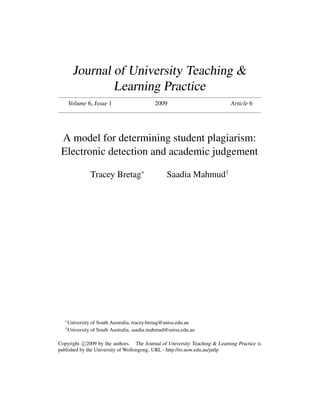 Journal of University Teaching &
                 Learning Practice
       Volume 6, Issue 1                      2009                          Article 6




 A model for determining student plagiarism:
 Electronic detection and academic judgement

                 Tracey Bretag∗                    Saadia Mahmud†




   ∗
       University of South Australia, tracey.bretag@unisa.edu.au
   †
       University of South Australia, saadia.mahmud@unisa.edu.au

Copyright c 2009 by the authors. The Journal of University Teaching & Learning Practice is
published by the University of Wollongong. URL - http://ro.uow.edu.au/jutlp
 