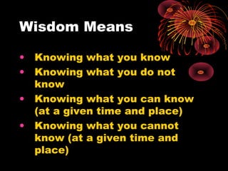 Wisdom Means
• Knowing what you know
• Knowing what you do not
know
• Knowing what you can know
(at a given time and place)
• Knowing what you cannot
know (at a given time and
place)
 