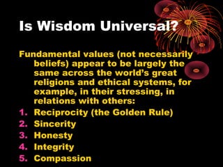 Is Wisdom Universal?
Fundamental values (not necessarily
beliefs) appear to be largely the
same across the world’s great
religions and ethical systems, for
example, in their stressing, in
relations with others:
1. Reciprocity (the Golden Rule)
2. Sincerity
3. Honesty
4. Integrity
5. Compassion
 
