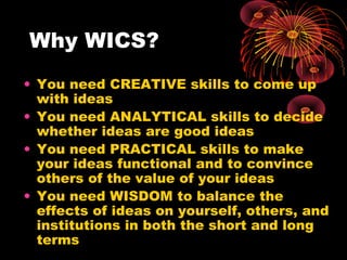 Why WICS?
• You need CREATIVE skills to come up
with ideas
• You need ANALYTICAL skills to decide
whether ideas are good ideas
• You need PRACTICAL skills to make
your ideas functional and to convince
others of the value of your ideas
• You need WISDOM to balance the
effects of ideas on yourself, others, and
institutions in both the short and long
terms
 