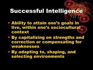 Successful Intelligence
• Ability to attain one’s goals in
live, within one’s sociocultural
context
• By capitalizing on strengths and
correction or compensating for
weaknesses
• By adapting to, shaping, and
selecting environments
 