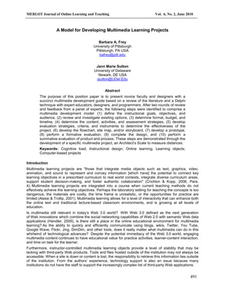 MERLOT Journal of Online Learning and Teaching Vol. 6, No. 2, June 2010
491
A Model for Developing Multimedia Learning Projects
Barbara A. Frey
University of Pittsburgh
Pittsburgh, PA USA
bafrey@pitt.edu
Jann Marie Sutton
University of Delaware
Newark, DE USA
jsutton@UDel.Edu
Abstract
The purpose of this position paper is to present novice faculty and designers with a
succinct multimedia development guide based on a review of the literature and a Delphi
technique with expert educators, designers, and programmers. After two rounds of review
and feedback from a panel of experts, the following steps were identified to comprise a
multimedia development model: (1) define the instructional goals, objectives, and
audience, (2) review and investigate existing options, (3) determine format, budget, and
timeline, (4) determine the content, activities, and assessment strategies, (5) develop
evaluation strategies, criteria, and instruments to determine the effectiveness of the
project, (6) develop the flowchart, site map, and/or storyboard, (7) develop a prototype,
(8) perform a formative evaluation, (9) complete the design, and (10) perform a
summative evaluation of product and process. These steps are demonstrated through the
development of a specific multimedia project, an Architect’s Scale to measure distances.
Keywords: Cognitive load; Instructional design; Online learning; Learning objects;
Computer-based projects
Introduction
Multimedia learning projects are "those that integrate media objects such as text, graphics, video,
animation, and sound to represent and convey information [which have] the potential to connect key
learning objectives in a prescribed curriculum to real world contexts, integrate diverse curriculum areas,
support student decision-making, and foster authentic collaboration" (Crichton & Kopp, 2006, Para.
4). Multimedia learning projects are integrated into a course when current teaching methods do not
effectively achieve the learning objectives. Perhaps the laboratory setting for teaching the concepts is too
dangerous, the materials are costly, the time frame is unrealistic, or the opportunities for practice are
limited (Alessi & Trollip, 2001). Multimedia learning allows for a level of interactivity that can enhance both
the online text and traditional lecture-based classroom environments, and is growing at all levels of
education.
Is multimedia still relevant in today’s Web 3.0 world? With Web 3.0 defined as the next generation
of Web innovations which combine the social networking capabilities of Web 2.0 with semantic Web data
applications (Hendler, 2009), is there still a place in the online educational environment for multimedia
learning? As the ability to quickly and efficiently communicate using blogs, wikis, Twitter, You Tube,
Google Wave, Flickr, Jing, DimDim, and other tools, does it really matter what multimedia can do in this
whirlwind of technological advances? Despite the potential immediacy of the Web 3.0 world, engaging
multimedia content continues to have educational value for practice activities, learner-content interaction,
and time on task for the learner.
Furthermore, instructor-controlled multimedia learning objects provide a level of stability that may be
lacking with third-party Web products. Tools and files hosted outside of the institution may not always be
accessible. When a site is down or content is lost, the responsibility to retrieve this information lies outside
of the institution. From the authors’ experience, technology support is also an issue because many
institutions do not have the staff to support the increasingly complex list of third-party Web applications.
 