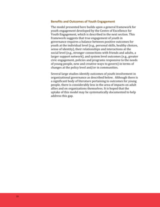 10 
Benefits 
and 
Outcomes 
of 
Youth 
Engagement 
The 
model 
presented 
here 
builds 
upon 
a 
general 
framework 
for 
youth 
engagement 
developed 
by 
the 
Centre 
of 
Excellence 
for 
Youth 
Engagement, 
which 
is 
described 
in 
the 
next 
section. 
This 
framework 
suggests 
that 
true 
engagement 
of 
youth 
in 
governance 
requires 
a 
balance 
between 
positive 
outcomes 
for 
youth 
at 
the 
individual 
level 
(e.g., 
personal 
skills, 
healthy 
choices, 
sense 
of 
identity), 
their 
relationships 
and 
interactions 
at 
the 
social 
level 
(e.g., 
stronger 
connections 
with 
friends 
and 
adults, 
a 
larger 
support 
network), 
and 
system 
level 
outcomes 
(e.g., 
greater 
civic 
engagement, 
policies 
and 
programs 
responsive 
to 
the 
needs 
of 
young 
people, 
new 
and 
creative 
ways 
to 
govern) 
in 
terms 
of 
changes 
at 
the 
policy 
level 
and/or 
in 
communities. 
Several 
large 
studies 
identify 
outcomes 
of 
youth 
involvement 
in 
organizational 
governance 
as 
described 
below. 
Although 
there 
is 
a 
significant 
body 
of 
literature 
pertaining 
to 
outcomes 
for 
young 
people, 
there 
is 
considerably 
less 
in 
the 
area 
of 
impacts 
on 
adult 
allies 
and 
on 
organizations 
themselves. 
It 
is 
hoped 
that 
the 
uptake 
of 
this 
model 
may 
be 
systematically 
documented 
to 
help 
address 
this 
gap. 
 