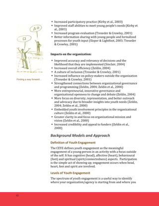 12 
• Increased 
participatory 
practice 
(Kirby 
et 
al., 
2003) 
• Improved 
staff 
abilities 
to 
meet 
young 
people’s 
needs 
(Kirby 
et 
al., 
2003) 
• Increased 
program 
evaluation 
(Treseder 
& 
Crowley, 
2001) 
• Better 
information 
sharing 
with 
young 
people 
and 
formalized 
processes 
for 
youth 
input 
(Sloper 
& 
Lightfoot, 
2003; 
Treseder 
& 
Crowley, 
2001) 
Impacts 
on 
the 
organization: 
• Improved 
accuracy 
and 
relevancy 
of 
decisions 
and 
the 
likelihood 
that 
they 
are 
implemented 
(Sinclair, 
2004) 
• Increased 
overall 
efficiency 
(Zeldin, 
2004) 
• A 
culture 
of 
inclusion 
(Treseder 
& 
Crowley, 
2001) 
• Increased 
influence 
on 
policy-­‐makers 
outside 
the 
organization 
(Treseder 
& 
Crowley, 
2001) 
• Strengthened 
connections 
between 
organizational 
governance 
and 
programming 
(Zeldin, 
2004; 
Zeldin 
et 
al., 
2000) 
• More 
entrepreneurial, 
innovative 
governance 
and 
organizational 
openness 
to 
change 
and 
debate 
(Zeldin, 
2004) 
• More 
focus 
on 
diversity, 
representation, 
and 
better 
outreach 
and 
advocacy 
due 
to 
broader 
insights 
into 
youth 
needs 
(Zeldin, 
2004; 
Zeldin 
et 
al., 
2000) 
• Embedded 
youth 
involvement 
principles 
in 
the 
organizational 
culture 
(Zeldin 
et 
al., 
2000) 
• Greater 
clarity 
in 
and 
focus 
on 
organizational 
mission 
and 
vision 
(Zeldin 
et 
al., 
2000) 
• Increased 
credibility 
and 
appeal 
to 
funders 
(Zeldin 
et 
al., 
2000) 
Background 
Models 
and 
Approach 
Definition 
of 
Youth 
Engagement 
The 
CEYE 
defines 
youth 
engagement 
as 
the 
meaningful 
engagement 
of 
a 
young 
person 
in 
an 
activity 
with 
a 
focus 
outside 
of 
the 
self. 
It 
has 
cognitive 
(head), 
affective 
(heart), 
behavioural 
(feet) 
and 
spiritual 
(spirit/connectedness) 
aspects. 
Participation 
is 
the 
simple 
act 
of 
showing 
up; 
engagement 
occurs 
when 
head, 
heart, 
feet 
and 
spirit 
are 
involved. 
Levels 
of 
Youth 
Engagement 
The 
spectrum 
of 
youth 
engagement 
is 
a 
useful 
way 
to 
identify 
where 
your 
organization/agency 
is 
starting 
from 
and 
where 
you 
Finding a way forward… 
 