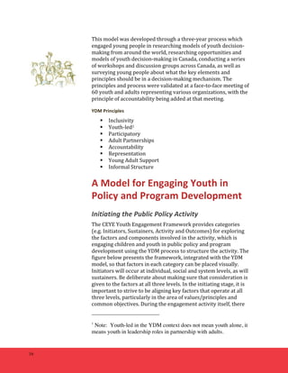 16 
This 
model 
was 
developed 
through 
a 
three-­‐year 
process 
which 
engaged 
young 
people 
in 
researching 
models 
of 
youth 
decision-­‐ 
making 
from 
around 
the 
world, 
researching 
opportunities 
and 
models 
of 
youth 
decision-­‐making 
in 
Canada, 
conducting 
a 
series 
of 
workshops 
and 
discussion 
groups 
across 
Canada, 
as 
well 
as 
surveying 
young 
people 
about 
what 
the 
key 
elements 
and 
principles 
should 
be 
in 
a 
decision-­‐making 
mechanism. 
The 
principles 
and 
process 
were 
validated 
at 
a 
face-­‐to-­‐face 
meeting 
of 
60 
youth 
and 
adults 
representing 
various 
organizations, 
with 
the 
principle 
of 
accountability 
being 
added 
at 
that 
meeting. 
YDM 
Principles 
 Inclusivity 
 Youth-­‐led1 
 Participatory 
 Adult 
Partnerships 
 Accountability 
 Representation 
 Young 
Adult 
Support 
 Informal 
Structure 
A 
Model 
for 
Engaging 
Youth 
in 
Policy 
and 
Program 
Development 
Initiating 
the 
Public 
Policy 
Activity 
The 
CEYE 
Youth 
Engagement 
Framework 
provides 
categories 
(e.g. 
Initiators, 
Sustainers, 
Activity 
and 
Outcomes) 
for 
exploring 
the 
factors 
and 
components 
involved 
in 
the 
activity, 
which 
is 
engaging 
children 
and 
youth 
in 
public 
policy 
and 
program 
development 
using 
the 
YDM 
process 
to 
structure 
the 
activity. 
The 
figure 
below 
presents 
the 
framework, 
integrated 
with 
the 
YDM 
model, 
so 
that 
factors 
in 
each 
category 
can 
be 
placed 
visually. 
Initiators 
will 
occur 
at 
individual, 
social 
and 
system 
levels, 
as 
will 
sustainers. 
Be 
deliberate 
about 
making 
sure 
that 
consideration 
is 
given 
to 
the 
factors 
at 
all 
three 
levels. 
In 
the 
initiating 
stage, 
it 
is 
important 
to 
strive 
to 
be 
aligning 
key 
factors 
that 
operate 
at 
all 
three 
levels, 
particularly 
in 
the 
area 
of 
values/principles 
and 
common 
objectives. 
During 
the 
engagement 
activity 
itself, 
there 
1 Note: Youth-led in the YDM context does not mean youth alone, it 
means youth in leadership roles in partnership with adults. 
 