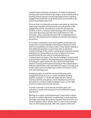 18 
complementary 
objectives 
of 
partners. 
An 
efficient 
method 
of 
having 
youth 
voice 
involved 
at 
this 
stage 
is 
to 
be 
working 
with 
an 
existing 
advisory 
group 
or 
youth 
organization 
that 
is 
regularly 
engaged 
with 
youth 
that 
can 
facilitate 
youth 
involvement 
in 
the 
process 
from 
beginning 
to 
end. 
The 
next 
step 
is 
to 
define 
the 
principles 
and 
values 
by 
which 
the 
organizing 
committee 
will 
operate 
for 
its 
work 
and 
the 
youth 
engagement 
activity. 
Assumptions 
need 
to 
be 
checked 
and 
clarified: 
is 
there 
a 
common 
understanding 
of 
the 
terms 
being 
used, 
what 
they 
mean 
and 
what 
their 
implications 
are. 
The 
principles, 
values, 
and 
objectives 
provide 
an 
ongoing 
frame 
of 
reference 
that 
helps 
decision-­‐making 
and 
execution 
throughout 
the 
process. 
For 
instance, 
researchers 
may 
want 
to 
gather 
youth 
input 
and 
perspectives 
on 
data 
findings 
as 
they 
begin 
to 
prepare 
reports 
and 
recommendations 
for 
policy 
makers. 
They 
may 
be 
looking 
to 
find 
additional 
questions 
to 
ask 
of 
data 
sets, 
to 
help 
them 
interpret 
findings. 
Policy 
makers 
and 
program 
developers 
may 
be 
looking 
for 
recommendations 
on 
ways 
to 
address 
the 
issues 
illuminated 
by 
the 
data 
and 
for 
recommendations 
on 
communication 
strategies. 
They 
may 
be 
looking 
to 
connect 
youth 
to 
government 
initiatives. 
Participating 
youth 
organizations 
may 
be 
looking 
for 
opportunities 
for 
their 
youth 
that 
build 
skills, 
enhance 
learning 
and 
bring 
back 
learning 
to 
their 
organizations. 
Different 
stakeholders 
may 
need 
different 
outputs 
or 
products 
as 
results 
of 
the 
event. 
It 
is 
important 
to 
define 
what 
these 
are 
for 
each 
participating 
group. 
Setting 
principles 
around 
the 
event 
and 
selecting 
youth 
engagement 
practices 
such 
as 
“youth 
and 
adults 
working 
together 
as 
equals” 
or 
“youth-­‐led” 
helps 
planners 
discuss 
meaning, 
identify 
assumptions, 
clarify 
distinctions 
and 
make 
decisions 
on 
a 
common 
understanding 
in 
order 
use 
the 
right 
practice 
to 
achieve 
the 
desired 
outcome. 
In 
order 
to 
develop 
a 
set 
of 
shared 
principles, 
goals 
and 
objectives, 
a 
youth 
advisory 
group 
is 
one 
method 
that 
may 
be 
appropriate. 
Meeting 
on 
a 
regular 
and 
frequent 
basis 
is 
important 
to 
define 
the 
tasks 
to 
achieve 
objectives, 
to 
collaborate 
on 
task 
execution 
and 
make 
and 
review 
decisions 
as 
required. 
If 
partners 
have 
not 
worked 
together 
before, 
ideally, 
there 
is 
a 
face-­‐to-­‐face 
meeting 
early 
on 
in 
the 
planning 
stage. 
After 
that, 
regular 
contact 
and 
 