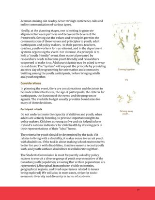 19 
decision-­‐making 
can 
readily 
occur 
through 
conference 
calls 
and 
online 
communication 
of 
various 
types. 
Ideally, 
at 
the 
planning 
stages, 
one 
is 
looking 
to 
generate 
alignment 
between 
partners 
and 
between 
the 
levels 
of 
the 
framework. 
Setting 
out 
the 
values 
and 
principles 
permits 
the 
communication 
of 
those 
values 
and 
principles 
to 
youth, 
adult 
participants 
and 
policy 
makers, 
to 
their 
parents, 
teachers, 
coaches, 
youth 
workers 
for 
recruitment, 
and 
to 
the 
department 
systems 
organizing 
the 
event. 
For 
instance, 
if 
a 
principle 
is 
to 
hold 
a 
“youth 
friendly” 
event, 
then 
material 
prepared 
by 
researchers 
needs 
to 
become 
youth 
friendly 
and 
researchers 
supported 
to 
make 
it 
so. 
Adult 
participants 
may 
be 
asked 
to 
wear 
casual 
dress. 
The 
“system” 
will 
support 
the 
principle 
by 
providing 
an 
extra 
day 
of 
programming 
for 
orientation 
and 
community 
building 
among 
the 
youth 
participants, 
before 
bringing 
adults 
and 
youth 
together. 
Considerations 
In 
planning 
the 
event, 
there 
are 
considerations 
and 
decisions 
to 
be 
made 
related 
to 
its 
size, 
the 
age 
of 
participants, 
the 
criteria 
for 
participants, 
the 
duration 
of 
the 
event, 
and 
the 
program 
or 
agenda. 
The 
available 
budget 
usually 
provides 
boundaries 
for 
many 
of 
these 
decisions. 
Participant 
criteria 
Do 
not 
underestimate 
the 
capacity 
of 
children 
and 
youth, 
when 
adults 
are 
actively 
listening, 
to 
provide 
important 
insights 
to 
policy 
makers. 
Children 
as 
young 
as 
five 
and 
six 
helped 
inform 
Ireland’s 
national 
indicators 
for 
child 
health 
by 
drawing 
pets 
in 
their 
representations 
of 
their 
“ideal” 
home. 
The 
criteria 
for 
youth 
should 
be 
determined 
by 
the 
task: 
if 
it 
relates 
to 
living 
with 
a 
disability, 
it 
makes 
sense 
to 
recruit 
youth 
with 
disabilities. 
If 
the 
task 
is 
about 
making 
school 
environments 
better 
for 
youth 
with 
disabilities, 
it 
makes 
sense 
to 
recruit 
youth 
with, 
and 
youth 
without, 
disabilities 
to 
collaborate 
together. 
The 
Students 
Commission 
is 
most 
frequently 
asked 
by 
policy 
makers 
to 
recruit 
a 
diverse 
group 
of 
youth 
representative 
of 
the 
Canadian 
youth 
population, 
ensuring 
that 
certain 
populations 
are 
represented 
(Aboriginal, 
francophone, 
visible 
minorities, 
geographical 
regions, 
and 
lived 
experiences 
related 
to 
issues 
being 
explored) 
We 
will 
also, 
in 
most 
cases, 
strive 
for 
socio-­‐ 
economic 
diversity 
and 
diversity 
in 
terms 
of 
academic 
Coming together 
VS 
Driving away 
youth… 
 