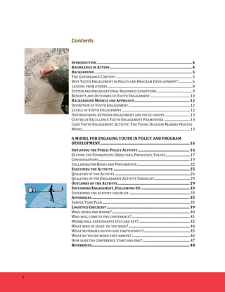 2 
Contents 
INTRODUCTION 
...................................................................................................... 
4 
KNOWLEDGE 
IN 
ACTION 
........................................................................................ 
4 
BACKGROUND 
........................................................................................................ 
5 
THE 
GOVERNANCE 
CONTEXT 
............................................................................................. 
5 
WHY 
YOUTH 
ENGAGEMENT 
IN 
POLICY 
AND 
PROGRAM 
DEVELOPMENT? 
................. 
6 
LESSONS 
FROM 
OTHERS 
...................................................................................................... 
8 
SYSTEM 
AND 
ORGANIZATIONAL 
READINESS 
CONDITIONS 
........................................... 
9 
BENEFITS 
AND 
OUTCOMES 
OF 
YOUTH 
ENGAGEMENT 
................................................ 
10 
BACKGROUND 
MODELS 
AND 
APPROACH 
........................................................... 
12 
DEFINITION 
OF 
YOUTH 
ENGAGEMENT 
.......................................................................... 
12 
LEVELS 
OF 
YOUTH 
ENGAGEMENT 
.................................................................................. 
12 
DISTINGUISHING 
BETWEEN 
ENGAGEMENT 
AND 
FOCUS 
GROUPS 
.............................. 
13 
CENTRE 
OF 
EXCELLENCE 
YOUTH 
ENGAGEMENT 
FRAMEWORK 
............................... 
13 
CORE 
YOUTH 
ENGAGEMENT 
ACTIVITY: 
THE 
YOUNG 
DECISION 
MAKERS 
PROCESS 
MODEL 
................................................................................................................................. 
15 
A 
MODEL 
FOR 
ENGAGING 
YOUTH 
IN 
POLICY 
AND 
PROGRAM 
DEVELOPMENT 
............................................................................................... 
16 
INITIATING 
THE 
PUBLIC 
POLICY 
ACTIVITY 
....................................................... 
16 
SETTING 
THE 
FOUNDATION: 
OBJECTIVES, 
PRINCIPLES, 
VALUES 
............................. 
17 
CONSIDERATIONS 
.............................................................................................................. 
19 
COLLABORATOR 
ROLES 
AND 
PREPARATION 
................................................................ 
22 
EXECUTING 
THE 
ACTIVITY 
................................................................................. 
25 
QUALITIES 
OF 
THE 
ACTIVITY 
........................................................................................... 
26 
QUALITIES 
OF 
THE 
ENGAGEMENT 
ACTIVITY 
CHECKLIST 
........................................... 
29 
OUTCOMES 
OF 
THE 
ACTIVITY 
............................................................................. 
29 
SUSTAINING 
ENGAGEMENT, 
FOLLOWING-­‐UP 
.................................................... 
33 
SUSTAINING 
THE 
ACTIVITY 
CHECKLIST 
......................................................................... 
33 
APPENDICES 
........................................................................................................ 
35 
SAMPLE 
TASK 
PLAN 
.......................................................................................................... 
35 
LOGISTICS 
CHECKLIST 
........................................................................................ 
39 
WHO, 
WHEN 
AND 
WHERE? 
.............................................................................................. 
40 
WHO 
WILL 
COME 
TO 
THE 
CONFERENCE? 
...................................................................... 
41 
WHERE 
WILL 
PARTICIPANTS 
STAY 
AND 
EAT? 
.............................................................. 
42 
WHAT 
KIND 
OF 
SPACE 
DO 
YOU 
NEED? 
.......................................................................... 
44 
WHAT 
MATERIALS 
DO 
YOU 
GIVE 
PARTICIPANTS? 
........................................................ 
45 
WHAT 
DO 
YOU 
DO 
WHEN 
THEY 
ARRIVE? 
...................................................................... 
46 
HOW 
DOES 
THE 
CONFERENCE 
START 
AND 
END? 
......................................................... 
47 
REFERENCES 
........................................................................................................ 
48 
 