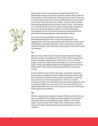 20 
performance. 
There 
is 
sometimes 
a 
belief 
that 
needs 
to 
be 
challenged 
among 
researchers 
and 
policy 
makers 
that 
youth 
not 
doing 
well 
in 
school 
will 
not 
be 
interested 
in 
this 
work. 
However, 
it 
is 
often 
these 
youth 
who 
are 
most 
affected 
by 
the 
issues 
under 
review 
and 
who 
have 
the 
most 
to 
offer. 
In 
terms 
of 
the 
models, 
the 
initiating 
appeal 
to 
these 
youth 
is 
about 
“heart” 
and 
interest 
or 
connection 
to 
the 
issue. 
It 
is 
about 
setting 
up 
the 
qualities 
of 
the 
event 
and 
the 
program 
so 
that 
it 
is 
a 
safe 
and 
learning 
environment 
for 
all, 
not 
about 
limiting 
the 
opportunity 
by 
the 
pre-­‐determined 
assumptions 
and 
participant 
criteria. 
Our 
research, 
both 
qualitative 
and 
quantitative, 
has 
demonstrated 
that 
the 
more 
diverse 
the 
experience 
of 
an 
engagement 
event, 
the 
more 
positive 
the 
outcomes 
youth 
report. 
This 
applies 
to 
all 
types 
of 
youth. 
Youth, 
researchers 
and 
policy 
makers 
all 
benefit 
when 
diversity 
is 
prioritized 
in 
the 
criteria 
and 
recruitment. 
Size 
The 
size 
of 
an 
event 
is 
most 
frequently 
determined 
by 
budget. 
Effective 
events 
can 
range 
from 
10 
to 
400 
or 
500, 
as 
long 
as 
the 
program 
design 
is 
appropriate 
for 
the 
size. 
The 
key 
with 
the 
larger 
events 
is 
to 
understand 
and 
design 
for 
a 
process-­‐driven 
event, 
using 
a 
knowledge 
inquiry 
and 
exchange 
process 
like 
the 
YDM 
model, 
rather 
than 
an 
information 
delivery 
conference 
format. 
In 
the 
smaller 
events 
of 
10 
to 
20 
youth, 
evaluation 
comments 
from 
youth 
and 
adult 
participants 
alike 
frequently 
indicate 
that 
they 
wish 
there 
had 
been 
more 
youth 
in 
attendance 
to 
provide 
more 
diversity 
of 
voice 
and 
experience. 
There 
is 
a 
certain 
economy 
of 
scale 
to 
be 
realized 
here 
because 
the 
preparation 
and 
recruitment 
efforts 
for 
an 
event 
of 
10 
or 
an 
event 
of 
50 
are 
not 
significantly 
different, 
and 
so 
the 
increased 
costs 
are 
in 
the 
hotel, 
travel 
and 
accommodation. 
Age 
With 
the 
appropriate 
program 
design, 
children 
and 
youth 
of 
any 
age 
are 
capable 
of 
providing 
important 
insights 
to 
researchers 
and 
policy 
makers. 
Consulting 
younger 
children, 
10-­‐12 
and 
under, 
is 
more 
easily 
done 
in 
their 
own 
communities, 
where 
issues 
of 
caregiver/parental 
consent 
and 
involvement 
can 
be 
resolved. 
 