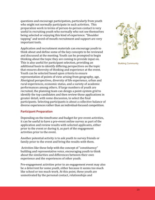 23 
questions 
and 
encourage 
participation, 
particularly 
from 
youth 
who 
might 
not 
normally 
participate 
in 
such 
activities. 
This 
preparation 
work 
in 
terms 
of 
person-­‐to-­‐person 
contact 
is 
very 
useful 
in 
recruiting 
youth 
who 
normally 
who 
not 
see 
themselves 
being 
selected 
or 
enjoying 
this 
kind 
of 
experience. 
“Shoulder 
tapping” 
and 
word-­‐of-­‐mouth 
recruitment 
and 
support 
are 
very 
important 
tools. 
Application 
and 
recruitment 
materials 
can 
encourage 
youth 
to 
think 
about 
and 
define 
some 
of 
the 
key 
concepts 
to 
be 
reviewed 
and 
discussed 
at 
the 
meeting. 
Youth 
can 
be 
prompted 
to 
begin 
thinking 
about 
the 
topic 
they 
are 
coming 
to 
provide 
input 
on. 
This 
is 
also 
useful 
for 
participant 
selection, 
providing 
an 
additional 
basis 
to 
identify 
differing 
perspectives 
on 
the 
topic 
that 
ensures 
diversity 
of 
thinking 
and 
experience 
at 
the 
event. 
Youth 
can 
be 
selected 
based 
upon 
criteria 
to 
ensure 
representation 
of 
points 
of 
view 
arising 
from 
geography, 
age, 
Aboriginal 
perspectives, 
diversity 
of 
life 
experience, 
urban 
and 
rural 
experiences, 
economic 
status, 
and 
a 
variety 
of 
academic 
performances 
among 
others. 
If 
large 
numbers 
of 
youth 
are 
recruited, 
the 
planning 
team 
can 
design 
a 
point-­‐system 
grid 
to 
identify 
the 
top 
candidates 
and 
then 
review 
those 
applications 
in 
greater 
detail, 
with 
some 
discussion, 
to 
select 
the 
final 
participants. 
Selecting 
participants 
is 
about 
a 
collective 
balance 
of 
diverse 
experiences 
rather 
than 
an 
individual-­‐focused 
competition. 
Participant 
Preparation 
Depending 
on 
the 
timeframe 
and 
budget 
for 
pre-­‐event 
activities, 
it 
can 
be 
useful 
to 
have 
a 
pre-­‐event 
online 
survey 
as 
part 
of 
the 
application 
and 
review 
results 
with 
selected 
applicants, 
either 
prior 
to 
the 
event 
or 
during 
it, 
as 
part 
of 
the 
engagement 
activities 
prior 
to 
the 
event. 
Another 
potential 
activity 
is 
to 
ask 
youth 
to 
survey 
friends 
or 
family 
prior 
to 
the 
event 
and 
bring 
the 
results 
with 
them. 
Activities 
like 
these 
help 
with 
the 
concept 
of 
“constituency” 
building 
and 
representative 
voice, 
encouraging 
youth 
to 
think 
about 
the 
similarities 
and 
differences 
between 
their 
own 
experience 
and 
the 
experiences 
of 
other 
youth. 
Pre-­‐engagement 
activities 
prior 
to 
an 
engagement 
event 
may 
also 
be 
a 
deterrent 
for 
some 
youth, 
either 
because 
it 
seems 
too 
much 
like 
school 
or 
too 
much 
work. 
At 
this 
point, 
these 
youth 
are 
unmotivated 
by 
the 
personal 
contact, 
relationships 
and 
Building Community 
 