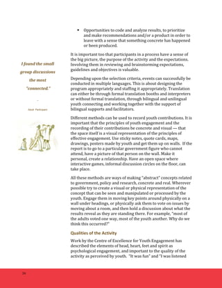26 
 Opportunities 
to 
code 
and 
analyze 
results, 
to 
prioritize 
and 
make 
recommendations 
and/or 
a 
product 
in 
order 
to 
leave 
with 
a 
sense 
that 
something 
concrete 
has 
happened 
or 
been 
produced. 
It 
is 
important 
too 
that 
participants 
in 
a 
process 
have 
a 
sense 
of 
the 
big 
picture, 
the 
purpose 
of 
the 
activity 
and 
the 
expectations. 
Involving 
them 
in 
reviewing 
and 
brainstorming 
expectations, 
guidelines 
and 
objectives 
is 
valuable. 
Depending 
upon 
the 
selection 
criteria, 
events 
can 
successfully 
be 
conducted 
in 
multiple 
languages. 
This 
is 
about 
designing 
the 
program 
appropriately 
and 
staffing 
it 
appropriately. 
Translation 
can 
either 
be 
through 
formal 
translation 
booths 
and 
interpreters 
or 
without 
formal 
translation, 
through 
bilingual 
and 
unilingual 
youth 
connecting 
and 
working 
together 
with 
the 
support 
of 
bilingual 
supports 
and 
facilitators. 
Different 
methods 
can 
be 
used 
to 
record 
youth 
contributions. 
It 
is 
important 
that 
the 
principles 
of 
youth 
engagement 
and 
the 
recording 
of 
their 
contributions 
be 
concrete 
and 
visual 
— 
that 
the 
space 
itself 
is 
a 
visual 
representation 
of 
the 
principles 
of 
effective 
engagement. 
Use 
sticky 
notes, 
quote 
cards, 
maps, 
drawings, 
posters 
made 
by 
youth 
and 
get 
them 
up 
on 
walls. 
If 
the 
report 
is 
to 
go 
to 
a 
particular 
government 
figure 
who 
cannot 
attend, 
have 
a 
picture 
of 
that 
person 
on 
the 
wall. 
Make 
it 
personal, 
create 
a 
relationship. 
Have 
an 
open 
space 
where 
interactive 
games, 
informal 
discussion 
circles 
on 
the 
floor, 
can 
take 
place. 
All 
these 
methods 
are 
ways 
of 
making 
“abstract” 
concepts 
related 
to 
government, 
policy 
and 
research, 
concrete 
and 
real. 
Wherever 
possible 
try 
to 
create 
a 
visual 
or 
physical 
representation 
of 
the 
concept 
that 
can 
be 
seen 
and 
manipulated 
or 
processed 
by 
the 
youth. 
Engage 
them 
in 
moving 
key 
points 
around 
physically 
on 
a 
wall 
under 
headings, 
or 
physically 
ask 
them 
to 
vote 
on 
issues 
by 
moving 
about 
a 
room, 
and 
then 
hold 
a 
discussion 
about 
what 
the 
results 
reveal 
as 
they 
are 
standing 
there. 
For 
example, 
“most 
of 
the 
adults 
voted 
one 
way, 
most 
of 
the 
youth 
another. 
Why 
do 
we 
think 
this 
occurred?” 
Qualities 
of 
the 
Activity 
Work 
by 
the 
Centre 
of 
Excellence 
for 
Youth 
Engagement 
has 
described 
the 
elements 
of 
head, 
heart, 
feet 
and 
spirit 
as 
psychological 
engagement, 
and 
important 
to 
the 
quality 
of 
the 
activity 
as 
perceived 
by 
youth. 
“It 
was 
fun” 
and 
“I 
was 
listened 
I 
found 
the 
small 
group 
discussions 
the 
most 
"connected." 
– 
Adult Participant 
 