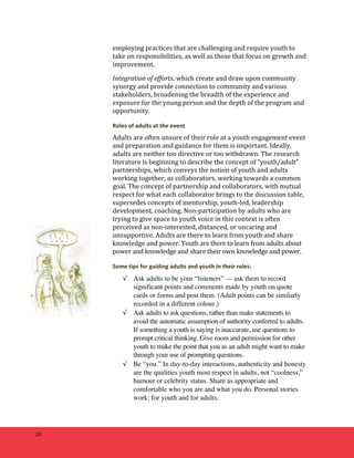 28 
employing 
practices 
that 
are 
challenging 
and 
require 
youth 
to 
take 
on 
responsibilities, 
as 
well 
as 
those 
that 
focus 
on 
growth 
and 
improvement. 
Integration 
of 
efforts, which 
create 
and 
draw 
upon 
community 
synergy 
and 
provide 
connection 
to 
community 
and 
various 
stakeholders, 
broadening 
the 
breadth 
of 
the 
experience 
and 
exposure 
for 
the 
young 
person 
and 
the 
depth 
of 
the 
program 
and 
opportunity. 
Roles 
of 
adults 
at 
the 
event 
Adults 
are 
often 
unsure 
of 
their 
role 
at 
a 
youth 
engagement 
event 
and 
preparation 
and 
guidance 
for 
them 
is 
important. 
Ideally, 
adults 
are 
neither 
too 
directive 
or 
too 
withdrawn. 
The 
research 
literature 
is 
beginning 
to 
describe 
the 
concept 
of 
“youth/adult” 
partnerships, 
which 
conveys 
the 
notion 
of 
youth 
and 
adults 
working 
together, 
as 
collaborators, 
working 
towards 
a 
common 
goal. 
The 
concept 
of 
partnership 
and 
collaborators, 
with 
mutual 
respect 
for 
what 
each 
collaborator 
brings 
to 
the 
discussion 
table, 
supersedes 
concepts 
of 
mentorship, 
youth-­‐led, 
leadership 
development, 
coaching. 
Non-­‐participation 
by 
adults 
who 
are 
trying 
to 
give 
space 
to 
youth 
voice 
in 
this 
context 
is 
often 
perceived 
as 
non-­‐interested, 
distanced, 
or 
uncaring 
and 
unsupportive. 
Adults 
are 
there 
to 
learn 
from 
youth 
and 
share 
knowledge 
and 
power. 
Youth 
are 
there 
to 
learn 
from 
adults 
about 
power 
and 
knowledge 
and 
share 
their 
own 
knowledge 
and 
power. 
Some 
tips 
for 
guiding 
adults 
and 
youth 
in 
their 
roles: 
√ Ask adults to be your “listeners” — ask them to record 
significant points and comments made by youth on quote 
cards or forms and post them. (Adult points can be similarly 
recorded in a different colour.) 
√ Ask adults to ask questions, rather than make statements to 
avoid the automatic assumption of authority conferred to adults. 
If something a youth is saying is inaccurate, use questions to 
prompt critical thinking. Give room and permission for other 
youth to make the point that you as an adult might want to make 
through your use of prompting questions. 
√ Be “you.” In day-to-day interactions, authenticity and honesty 
are the qualities youth most respect in adults, not “coolness,” 
humour or celebrity status. Share as appropriate and 
comfortable who you are and what you do. Personal stories 
work: for youth and for adults. 
 