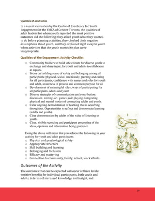 29 
Qualities 
of 
adult 
allies 
In 
a 
recent 
evaluation 
by 
the 
Centre 
of 
Excellence 
for 
Youth 
Engagement 
for 
the 
YMCA 
of 
Greater 
Toronto, 
the 
qualities 
of 
adult 
leaders 
for 
whom 
youth 
reported 
the 
most 
positive 
outcomes 
did 
the 
following: 
they 
asked 
youth 
what 
they 
wanted 
to 
do 
before 
planning 
activities, 
they 
checked 
their 
negative 
assumptions 
about 
youth, 
and 
they 
explained 
right 
away 
to 
youth 
when 
activities 
that 
the 
youth 
wanted 
to 
plan 
were 
inappropriate. 
Qualities 
of 
the 
Engagement 
Activity 
Checklist 
o Community builders to build safe climate for diverse youth to 
exchange and share input, for youth and adults to collaborate 
as equals. 
o Focus on building sense of safety and belonging among all 
participants (physical, social, emotional); greeting and caring 
for all participants, confidence with names and roles for youth 
and adult, awareness of process and common purpose for all 
o Development of meaningful roles, ways of participating for 
all participants, adults and youth 
o Diverse strategies of communication and contribution: 
discussion, writing, art, games, role playing. Integrating 
physical and mental modes of connecting adults and youth. 
o Clear ongoing demonstration of learning that is occurring 
throughout. Opportunities to reflect and demonstrate learning 
(adults and youth). 
o Clear demonstration by adults of the value of listening to 
youth. 
o Clear, visible recording and participant processing of the 
ideas, opinions and information being generated. 
Doing the above will mean that you achieve the following in your 
activity for youth and adult participants: 
o Physical 
and 
psychological 
safety 
o Appropriate 
structure 
o Skill 
building 
and 
learning 
o Belonging 
and 
Inclusion 
o Efficacy 
and 
mattering 
o Connection 
to 
community, 
family, 
school, 
work 
efforts 
Outcomes 
of 
the 
Activity 
The 
outcomes 
that 
can 
be 
expected 
will 
occur 
at 
three 
levels: 
positive 
benefits 
for 
individual 
participants, 
both 
youth 
and 
adults, 
in 
terms 
of 
increased 
knowledge 
and 
insight, 
and 
 
