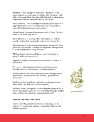 31 
“I 
felt 
there 
was 
a 
lot 
of 
great 
discussion. 
I 
think 
more 
youth 
would 
be 
great 
as 
some 
young 
people 
had 
little 
experience 
with 
subject 
discussed. 
Might 
have 
been 
helpful 
to 
talk 
to 
adults 
about 
expectations, 
making 
sure 
youth 
voice 
is 
prioritized.” 
“I 
will 
take 
what 
I 
have 
learned 
(especially 
about 
the 
influence 
of 
support 
networks) 
back 
to 
work 
to 
see 
how 
we 
can 
use 
these 
networks 
to 
share 
information 
with 
youth.” 
“I 
have 
learned 
that 
youth 
have 
opinions, 
a 
lot 
of 
them. 
They 
are 
aware 
of 
the 
world 
they 
live 
in.” 
“I 
will 
think 
more 
of 
how 
to 
portray 
information 
to 
youth, 
to 
consider 
getting 
their 
opinions 
throughout 
work/research.” 
“I 
found 
the 
small 
group 
discussions 
the 
most 
"connected." 
Some 
youth 
were 
great 
to 
talk 
to 
and 
get 
their 
opinions. 
They 
provided 
so 
much 
insight 
without 
being 
prompted.” 
“That 
youth 
consultation 
really 
brings 
important 
insight 
to 
research 
and 
reporting 
process.” 
“Report 
back 
to 
my 
teammates 
about 
the 
benefit 
of 
this 
sort 
of 
consultation.” 
“It 
is 
a 
very 
challenging 
science 
to 
communicate 
complex 
scientific 
ideas 
in 
a 
simple 
manner 
to 
a 
youth 
audience.” 
“Easily 
connected 
with 
francophone 
youth 
and 
other 
youth 
and 
researchers. 
The 
topics 
from 
HBSC 
created 
a 
good 
basis 
for 
discussion.” 
“I've 
learned 
that 
youth 
have 
a 
lot 
to 
teach 
policy 
makers 
and 
researchers. 
That 
they 
have 
valuable 
opinions.” 
“I 
learned 
youth's 
perceptions 
on 
several 
health 
related 
issues. 
I 
also 
learned 
that 
the 
youth 
are 
very 
knowledgeable 
regarding 
the 
topics 
and 
have 
very 
deep 
and 
meaningful 
opinions.” 
Reported 
Outcomes 
From 
Youth 
I 
learned 
that 
the 
government 
of 
Canada 
is 
interested 
in 
the 
opinions 
of 
young 
people 
and 
that 
everyone 
has 
different 
and 
valuable 
opinions. 
Building Community 
 