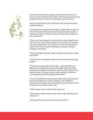 32 
I 
feel 
comfortable 
because 
people 
shared 
ideas 
about 
how 
to 
overcome 
the 
obstacles 
and 
it 
makes 
me 
feel 
good 
because 
I 
have 
problems 
with 
my 
mother 
and 
my 
family, 
personal 
issues. 
I 
will 
use 
it 
back 
home 
and 
I 
will 
teach 
other 
people 
who 
have 
similar 
problems. 
“I 
feel 
good 
and 
confident 
about 
today. 
I'm 
glad 
that 
we 
got 
a 
lot 
done 
too. 
It 
also 
feels 
good 
to 
hear 
things 
from 
other 
people’s 
opinions. 
It's 
hard 
to 
realize 
the 
harsh 
reality 
that’s 
going 
on 
in 
our 
community.” 
“There 
were 
two 
things 
that 
stuck 
with 
me 
today. 
Number 
one 
was 
when 
we 
were 
having 
a 
debate 
in 
my 
group 
and 
I 
realized 
how 
stereotyped 
boys 
were. 
Number 
two 
was 
the 
question 
of 
which 
comes 
first, 
emotional 
leading 
to 
obesity, 
or 
obesity 
leading 
to 
emotional.” 
“I 
feel 
very 
important 
after 
today. 
I 
will 
take 
it 
and 
share 
it 
with 
my 
friends.” 
“I 
will 
use 
this 
with 
people 
I 
know 
and 
I 
will 
teach 
other 
young 
people.” 
“I 
learned 
a 
lot 
more 
than 
what 
I 
said 
… 
especially 
when 
we 
talked 
about 
bullying 
because 
that 
brought 
memories 
when 
people 
used 
to 
bully 
new 
kids 
that 
came 
to 
school. 
What 
I 
have 
learned 
today 
is 
I'm 
gonna 
take 
it 
back 
and 
share 
it 
with 
my 
community 
and 
with 
the 
people 
of 
Mama 
Wii.” 
“I 
have 
learned 
that 
the 
government 
appreciates 
my 
opinions, 
I 
have 
learned 
that 
(too 
much) 
computer 
causes 
(affects) 
emotional 
well-­‐being, 
I 
have 
learned 
that 
you 
don't 
have 
to 
hit 
a 
hacky 
sack 
very 
hard 
to 
make 
it 
fly.” 
“Take 
it 
home, 
share 
it 
with 
family 
and 
use 
it.” 
“I 
feel 
that 
we 
will 
be 
help 
and 
use 
in 
the 
study. 
I 
feel 
they 
will 
listen 
to 
us.” 
“I 
feel 
good 
because 
I 
was 
able 
to 
be 
a 
part 
of 
this.” 
 