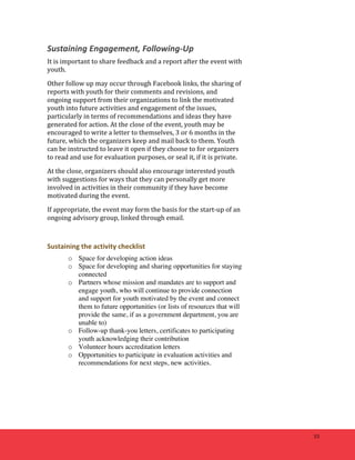 33 
Sustaining 
Engagement, 
Following-­‐Up 
It 
is 
important 
to 
share 
feedback 
and 
a 
report 
after 
the 
event 
with 
youth. 
Other 
follow 
up 
may 
occur 
through 
Facebook 
links, 
the 
sharing 
of 
reports 
with 
youth 
for 
their 
comments 
and 
revisions, 
and 
ongoing 
support 
from 
their 
organizations 
to 
link 
the 
motivated 
youth 
into 
future 
activities 
and 
engagement 
of 
the 
issues, 
particularly 
in 
terms 
of 
recommendations 
and 
ideas 
they 
have 
generated 
for 
action. 
At 
the 
close 
of 
the 
event, 
youth 
may 
be 
encouraged 
to 
write 
a 
letter 
to 
themselves, 
3 
or 
6 
months 
in 
the 
future, 
which 
the 
organizers 
keep 
and 
mail 
back 
to 
them. 
Youth 
can 
be 
instructed 
to 
leave 
it 
open 
if 
they 
choose 
to 
for 
organizers 
to 
read 
and 
use 
for 
evaluation 
purposes, 
or 
seal 
it, 
if 
it 
is 
private. 
At 
the 
close, 
organizers 
should 
also 
encourage 
interested 
youth 
with 
suggestions 
for 
ways 
that 
they 
can 
personally 
get 
more 
involved 
in 
activities 
in 
their 
community 
if 
they 
have 
become 
motivated 
during 
the 
event. 
If 
appropriate, 
the 
event 
may 
form 
the 
basis 
for 
the 
start-­‐up 
of 
an 
ongoing 
advisory 
group, 
linked 
through 
email. 
Sustaining 
the 
activity 
checklist 
o Space for developing action ideas 
o Space for developing and sharing opportunities for staying 
connected 
o Partners whose mission and mandates are to support and 
engage youth, who will continue to provide connection 
and support for youth motivated by the event and connect 
them to future opportunities (or lists of resources that will 
provide the same, if as a government department, you are 
unable to) 
o Follow-up thank-you letters, certificates to participating 
youth acknowledging their contribution 
o Volunteer hours accreditation letters 
o Opportunities to participate in evaluation activities and 
recommendations for next steps, new activities. 
 