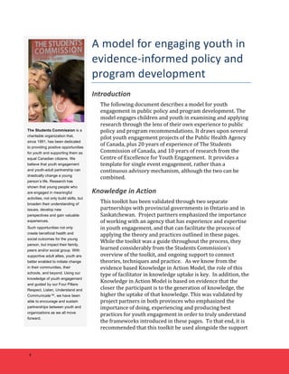 4 
A 
model 
for 
engaging 
youth 
in 
evidence-­‐informed 
policy 
and 
program 
development 
Introduction 
The 
following 
document 
describes 
a 
model 
for 
youth 
engagement 
in 
public 
policy 
and 
program 
development. 
The 
model 
engages 
children 
and 
youth 
in 
examining 
and 
applying 
research 
through 
the 
lens 
of 
their 
own 
experience 
to 
public 
policy 
and 
program 
recommendations. 
It 
draws 
upon 
several 
pilot 
youth 
engagement 
projects 
of 
the 
Public 
Health 
Agency 
of 
Canada, 
plus 
20 
years 
of 
experience 
of 
The 
Students 
Commission 
of 
Canada, 
and 
10 
years 
of 
research 
from 
the 
Centre 
of 
Excellence 
for 
Youth 
Engagement. 
It 
provides 
a 
template 
for 
single 
event 
engagement, 
rather 
than 
a 
continuous 
advisory 
mechanism, 
although 
the 
two 
can 
be 
combined. 
Knowledge 
in 
Action 
This 
toolkit 
has 
been 
validated 
through 
two 
separate 
partnerships 
with 
provincial 
governments 
in 
Ontario 
and 
in 
Saskatchewan. 
Project 
partners 
emphasized 
the 
importance 
of 
working 
with 
an 
agency 
that 
has 
experience 
and 
expertise 
in 
youth 
engagement, 
and 
that 
can 
facilitate 
the 
process 
of 
applying 
the 
theory 
and 
practices 
outlined 
in 
these 
pages. 
While 
the 
toolkit 
was 
a 
guide 
throughout 
the 
process, 
they 
learned 
considerably 
from 
the 
Students 
Commission’s 
overview 
of 
the 
toolkit, 
and 
ongoing 
support 
to 
connect 
theories, 
techniques 
and 
practice. 
As 
we 
know 
from 
the 
evidence 
based 
Knowledge 
in 
Action 
Model, 
the 
role 
of 
this 
type 
of 
facilitator 
in 
knowledge 
uptake 
is 
key. 
In 
addition, 
the 
Knowledge 
in 
Action 
Model 
is 
based 
on 
evidence 
that 
the 
closer 
the 
participant 
is 
to 
the 
generation 
of 
knowledge, 
the 
higher 
the 
uptake 
of 
that 
knowledge. 
This 
was 
validated 
by 
project 
partners 
in 
both 
provinces 
who 
emphasized 
the 
importance 
of 
doing, 
experiencing 
and 
producing 
best 
practices 
for 
youth 
engagement 
in 
order 
to 
truly 
understand 
the 
frameworks 
introduced 
in 
these 
pages. 
To 
that 
end, 
it 
is 
recommended 
that 
this 
toolkit 
be 
used 
alongside 
the 
support 
The Students Commission is a 
charitable organization that, 
since 1991, has been dedicated 
to providing positive opportunities 
for youth and supporting them as 
equal Canadian citizens. We 
believe that youth engagement 
and youth-adult partnership can 
drastically change a young 
person’s life. Research has 
shown that young people who 
are engaged in meaningful 
activities, not only build skills, but 
broaden their understanding of 
issues, develop new 
perspectives and gain valuable 
experiences. 
Such opportunities not only 
create beneficial health and 
social outcomes for the young 
person, but impact their family, 
peers and/or social group. With 
supportive adult allies, youth are 
better enabled to initiate change 
in their communities, their 
schools, and beyond. Using our 
knowledge of youth engagement 
and guided by our Four Pillars: 
Respect, Listen, Understand and 
Communicate™, we have been 
able to encourage and sustain 
partnerships between youth and 
organizations as we all move 
forward. 
 