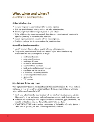 40 
Who, 
when 
and 
where? 
Assembling 
your 
planning 
committee 
Call 
an 
initial 
meeting 
• Use your proposal to generate interest for an initial meeting. 
• Also, use word of mouth, posters, notices and a PA announcement. 
• Recruit people from a broad range of groups in your school. 
• At the initial meeting, gauge support and, if the idea of a conference and your topic is 
approved, get ready to take some basic decisions. 
• Student organizers: recruit a teacher-advisor for your project. 
• Teacher organizers: recruit eager students for your committee. 
Assemble 
a 
planning 
committee 
• Identify people willing to take on specific jobs and get things done. 
• Everyone on your committee should have a specific job, with someone taking 
responsibility for the following kinds of things: 
o conference facilities 
o program and speakers 
o student participants 
o facilitators and volunteers 
o accommodation and meals 
o fund-raising and community support 
o translation and interpretation 
o Conference Kits and registration 
o advertising and media relations 
o sponsorship 
o VIP program 
Set 
a 
date 
and 
decide 
on 
a 
venue 
Once 
a 
preliminary 
decision 
has 
been 
taken 
to 
host 
a 
conference 
on 
the 
broad 
outlines 
contained 
in 
your 
proposal, 
two 
important 
basic 
decisions 
must 
be 
taken: 
when 
and 
where 
will 
the 
conference 
be 
held? 
• Check your school calendar for a time that will not interfere with other school activities 
(like exams!). If you are inviting students from other schools, check their calendars too. 
• Make sure the facilities you need for your conference (auditorium, gym, classrooms) are 
available at the chosen time and that you have approval to use them. 
• BOOK THE ROOMS! Ask for written confirmation of the booking. (See also Section 9: 
“What kind of space do you need? Finalizing conference facilities.”) 
 