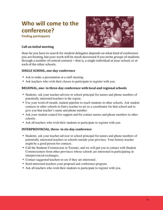 41 
Who 
will 
come 
to 
the 
conference? 
Finding 
participants 
Call 
an 
initial 
meeting 
How 
far 
you 
have 
to 
search 
for 
student 
delegates 
depends 
on 
what 
kind 
of 
conference 
you 
are 
hosting, 
but 
your 
work 
will 
be 
much 
decreased 
if 
you 
invite 
groups 
of 
students 
through 
a 
number 
of 
central 
contacts 
– 
that 
is, 
a 
single 
individual 
at 
your 
school, 
or 
at 
each 
of 
the 
other 
schools. 
SINGLE 
SCHOOL, 
one-­‐day 
conference 
• Ask to make a presentation at a staff meeting. 
• Ask teachers who wish their classes to participate to register with you. 
REGIONAL, 
one-­‐ 
to 
three-­‐day 
conference 
with 
local 
and 
regional 
schools 
• Students: ask your teacher-advisor or school principal for names and phone numbers of 
potentially interested teachers in the region. 
• Use your word-of-mouth, student pipeline to reach students in other schools. Ask student 
contacts in other schools to find a teacher to act as a coordinator for that school and to 
give you that teacher’s name and phone number. 
• Ask your student council for support and for contact names and phone numbers in other 
schools. 
• Ask all teachers who wish their students to participate to register with you. 
INTERPROVINCIAL, 
three-­‐ 
to 
six-­‐day 
conference 
• Students: ask your teacher-advisor or school principal for names and phone numbers of 
potentially interested teachers in schools outside your province. Your history teacher 
might be a good person for contacts. 
• Call the Students Commission in Toronto, and we will put you in contact with Student 
Commissioners from other provinces whose schools are interested in participating in 
interprovincial exchanges. 
• Contact suggested teachers to see if they are interested. 
• Send interested teachers your proposal and conference program. 
• Ask all teachers who wish their students to participate to register with you. 
 