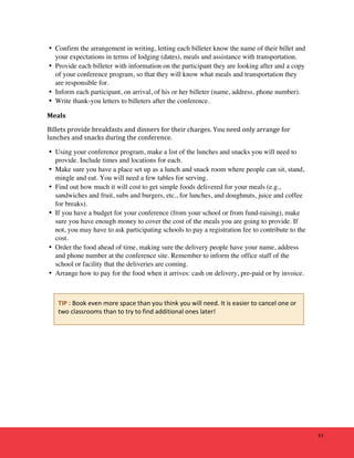 43 
• Confirm the arrangement in writing, letting each billeter know the name of their billet and 
your expectations in terms of lodging (dates), meals and assistance with transportation. 
• Provide each billeter with information on the participant they are looking after and a copy 
of your conference program, so that they will know what meals and transportation they 
are responsible for. 
• Inform each participant, on arrival, of his or her billeter (name, address, phone number). 
• Write thank-you letters to billeters after the conference. 
Meals 
Billets 
provide 
breakfasts 
and 
dinners 
for 
their 
charges. 
You 
need 
only 
arrange 
for 
lunches 
and 
snacks 
during 
the 
conference. 
• Using your conference program, make a list of the lunches and snacks you will need to 
provide. Include times and locations for each. 
• Make sure you have a place set up as a lunch and snack room where people can sit, stand, 
mingle and eat. You will need a few tables for serving. 
• Find out how much it will cost to get simple foods delivered for your meals (e.g., 
sandwiches and fruit, subs and burgers, etc., for lunches, and doughnuts, juice and coffee 
for breaks). 
• If you have a budget for your conference (from your school or from fund-raising), make 
sure you have enough money to cover the cost of the meals you are going to provide. If 
not, you may have to ask participating schools to pay a registration fee to contribute to the 
cost. 
• Order the food ahead of time, making sure the delivery people have your name, address 
and phone number at the conference site. Remember to inform the office staff of the 
school or facility that the deliveries are coming. 
• Arrange how to pay for the food when it arrives: cash on delivery, pre-paid or by invoice. 
TIP 
: 
Book 
even 
more 
space 
than 
you 
think 
you 
will 
need. 
It 
is 
easier 
to 
cancel 
one 
or 
two 
classrooms 
than 
to 
try 
to 
find 
additional 
ones 
later! 
 