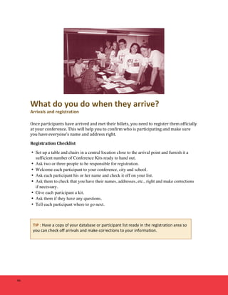 46 
What 
do 
you 
do 
when 
they 
arrive? 
Arrivals 
and 
registration 
Once 
participants 
have 
arrived 
and 
met 
their 
billets, 
you 
need 
to 
register 
them 
officially 
at 
your 
conference. 
This 
will 
help 
you 
to 
confirm 
who 
is 
participating 
and 
make 
sure 
you 
have 
everyone’s 
name 
and 
address 
right. 
Registration 
Checklist 
• Set up a table and chairs in a central location close to the arrival point and furnish it a 
sufficient number of Conference Kits ready to hand out. 
• Ask two or three people to be responsible for registration. 
• Welcome each participant to your conference, city and school. 
• Ask each participant his or her name and check it off on your list. 
• Ask them to check that you have their names, addresses, etc., right and make corrections 
if necessary. 
• Give each participant a kit. 
• Ask them if they have any questions. 
• Tell each participant where to go next. 
TIP 
: 
Have 
a 
copy 
of 
your 
database 
or 
participant 
list 
ready 
in 
the 
registration 
area 
so 
you 
can 
check 
off 
arrivals 
and 
make 
corrections 
to 
your 
information. 
 