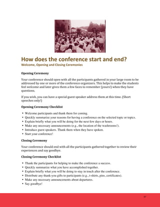 47 
How 
does 
the 
conference 
start 
and 
end? 
Welcome, 
Opening 
and 
Closing 
Ceremonies 
Opening 
Ceremony 
Your 
conference 
should 
open 
with 
all 
the 
participants 
gathered 
in 
your 
large 
room 
to 
be 
addressed 
by 
one 
or 
more 
of 
the 
conference 
organizers. 
This 
helps 
to 
make 
the 
students 
feel 
welcome 
and 
later 
gives 
them 
a 
few 
faces 
to 
remember 
(yours!) 
when 
they 
have 
questions. 
If 
you 
wish, 
you 
can 
have 
a 
special 
guest 
speaker 
address 
them 
at 
this 
time. 
(Short 
speeches 
only!) 
Opening 
Ceremony 
Checklist 
• Welcome participants and thank them for coming. 
• Quickly summarize your reasons for having a conference on the selected topic or topics. 
• Explain briefly what you will be doing for the next few days or hours. 
• Make any necessary announcements (e.g., the location of the washrooms!). 
• Introduce guest speakers. Thank them when they have spoken. 
• Start your conference! 
Closing 
Ceremony 
Your 
conference 
should 
end 
with 
all 
the 
participants 
gathered 
together 
to 
review 
their 
experiences 
and 
say 
goodbye. 
Closing 
Ceremony 
Checklist 
• Thank the participants for helping to make the conference a success. 
• Quickly summarize what you have accomplished together. 
• Explain briefly what you will be doing to stay in touch after the conference. 
• Distribute any thank-you gifts to participants (e.g., t-shirts, pins, certificates). 
• Make any necessary announcements about departures. 
• Say goodbye! 
 