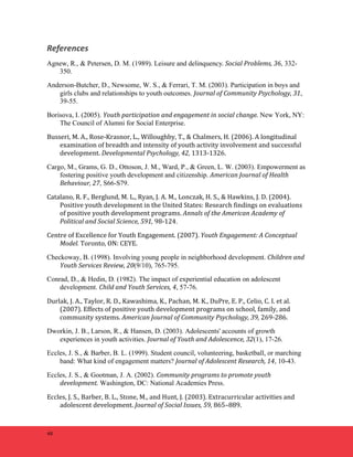 References 
Agnew, R., & Petersen, D. M. (1989). Leisure and delinquency. 
48 
Social 
Problems, 
36, 332- 
350. 
Anderson-Butcher, D., Newsome, W. S., & Ferrari, T. M. (2003). Participation in boys and 
girls clubs and relationships to youth outcomes. Journal 
of 
Community 
Psychology, 
31, 
39-55. 
Borisova, I. (2005). Youth 
participation 
and 
engagement 
in 
social 
change. New York, NY: 
The Council of Alumni for Social Enterprise. 
Busseri, 
M. 
A., 
Rose-­‐Krasnor, 
L., 
Willoughby, 
T., 
& 
Chalmers, 
H. 
(2006). 
A 
longitudinal 
examination 
of 
breadth 
and 
intensity 
of 
youth 
activity 
involvement 
and 
successful 
development. 
Developmental 
Psychology, 
42, 
1313-­‐1326. 
Cargo, M., Grams, G. D., Ottoson, J. M., Ward, P., & Green, L. W. (2003). Empowerment as 
fostering positive youth development and citizenship. American 
Journal 
of 
Health 
Behaviour, 
27, S66-S79. 
Catalano, 
R. 
F., 
Berglund, 
M. 
L., 
Ryan, 
J. 
A. 
M., 
Lonczak, 
H. 
S., 
& 
Hawkins, 
J. 
D. 
(2004). 
Positive 
youth 
development 
in 
the 
United 
States: 
Research 
findings 
on 
evaluations 
of 
positive 
youth 
development 
programs. 
Annals 
of 
the 
American 
Academy 
of 
Political 
and 
Social 
Science, 
591, 
98-­‐124. 
Centre 
of 
Excellence 
for 
Youth 
Engagement. 
(2007). 
Youth 
Engagement: 
A 
Conceptual 
Model. 
Toronto, 
ON: 
CEYE. 
Checkoway, B. (1998). Involving young people in neighborhood development. Children 
and 
Youth 
Services 
Review, 
20(9/10), 765-795. 
Conrad, D., & Hedin, D. (1982). The impact of experiential education on adolescent 
development. Child 
and 
Youth 
Services, 
4, 57-76. 
Durlak, 
J. 
A., 
Taylor, 
R. 
D., 
Kawashima, 
K., 
Pachan, 
M. 
K., 
DuPre, 
E. 
P., 
Celio, 
C. 
I. 
et 
al. 
(2007). 
Effects 
of 
positive 
youth 
development 
programs 
on 
school, 
family, 
and 
community 
systems. 
American 
Journal 
of 
Community 
Psychology, 
39, 
269-­‐286. 
Dworkin, J. B., Larson, R., & Hansen, D. (2003). Adolescents' accounts of growth 
experiences in youth activities. Journal 
of 
Youth 
and 
Adolescence, 
32(1), 17-26. 
Eccles, J. S., & Barber, B. L. (1999). Student council, volunteering, basketball, or marching 
band: What kind of engagement matters? Journal 
of 
Adolescent 
Research, 
14, 10-43. 
Eccles, J. S., & Gootman, J. A. (2002). Community 
programs 
to 
promote 
youth 
development. Washington, DC: National Academies Press. 
Eccles, 
J. 
S., 
Barber, 
B. 
L., 
Stone, 
M., 
and 
Hunt, 
J. 
(2003). 
Extracurricular 
activities 
and 
adolescent 
development. 
Journal 
of 
Social 
Issues, 
59, 
865–889. 
 
