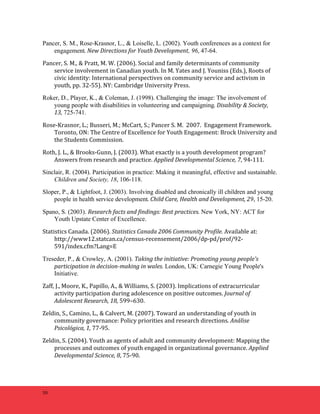 Pancer, S. M., Rose-Krasnor, L., & Loiselle, L. (2002). Youth conferences as a context for 
50 
engagement. 
New 
Directions 
for 
Youth 
Development, 96, 47-64. 
Pancer, 
S. 
M., 
& 
Pratt, 
M. 
W. 
(2006). 
Social 
and 
family 
determinants 
of 
community 
service 
involvement 
in 
Canadian 
youth. 
In 
M. 
Yates 
and 
J. 
Youniss 
(Eds.), 
Roots 
of 
civic 
identity: 
International 
perspectives 
on 
community 
service 
and 
activism 
in 
youth, 
pp. 
32-­‐55). 
NY: 
Cambridge 
University 
Press. 
Roker, D., Player, K., & Coleman, J. (1998). Challenging the image: The involvement of 
young people with disabilities in volunteering and campaigning. 
Disability 
& 
Society, 
13, 725-741. 
Rose-­‐Krasnor, 
L.; 
Busseri, 
M.; 
McCart, 
S.; 
Pancer 
S. 
M. 
2007. 
Engagement 
Framework. 
Toronto, 
ON: 
The 
Centre 
of 
Excellence 
for 
Youth 
Engagement: 
Brock 
University 
and 
the 
Students 
Commission. 
Roth, 
J. 
L., 
& 
Brooks-­‐Gunn, 
J. 
(2003). 
What 
exactly 
is 
a 
youth 
development 
program? 
Answers 
from 
research 
and 
practice. 
Applied 
Developmental 
Science, 
7, 
94-­‐111. 
Sinclair, R. (2004). Participation in practice: Making it meaningful, effective and sustainable. 
Children and Society, 18, 106-118. 
Sloper, P., & Lightfoot, J. (2003). Involving disabled and chronically ill children and young 
people in health service development. 
Child 
Care, 
Health 
and 
Development, 
29, 15-20. 
Spano, S. (2003). Research 
facts 
and 
findings: 
Best 
practices. New York, NY: ACT for 
Youth Upstate Center of Excellence. 
Statistics 
Canada. 
(2006). 
Statistics 
Canada 
2006 
Community 
Profile. 
Available 
at: 
http://www12.statcan.ca/census-­‐recensement/2006/dp-­‐pd/prof/92-­‐ 
591/index.cfm?Lang=E 
Treseder, P., & Crowley, A. (2001). Taking 
the 
initiative: 
Promoting 
young 
people's 
participation 
in 
decision-­‐making 
in 
wales. London, UK: Carnegie Young People's 
Initiative. 
Zaff, 
J., 
Moore, 
K., 
Papillo, 
A., 
& 
Williams, 
S. 
(2003). 
Implications 
of 
extracurricular 
activity 
participation 
during 
adolescence 
on 
positive 
outcomes. 
Journal 
of 
Adolescent 
Research, 
18, 
599–630. 
Zeldin, 
S., 
Camino, 
L., 
& 
Calvert, 
M. 
(2007). 
Toward 
an 
understanding 
of 
youth 
in 
community 
governance: 
Policy 
priorities 
and 
research 
directions. 
Análise 
Psicológica, 
1, 
77-­‐95. 
Zeldin, 
S. 
(2004). 
Youth 
as 
agents 
of 
adult 
and 
community 
development: 
Mapping 
the 
processes 
and 
outcomes 
of 
youth 
engaged 
in 
organizational 
governance. 
Applied 
Developmental 
Science, 
8, 
75-­‐90. 
 