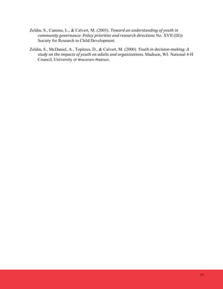 51 
Zeldin, S., Camino, L., & Calvert, M. (2003). Toward 
an 
understanding 
of 
youth 
in 
community 
governance: 
Policy 
priorities 
and 
research 
directions No. XVII (III)) 
Society for Research in Child Development. 
Zeldin, S., McDaniel, A., Topitzes, D., & Calvert, M. (2000). Youth 
in 
decision-­‐making: 
A 
study 
on 
the 
impacts 
of 
youth 
on 
adults 
and 
organizations. Madison, WI: National 4-H 
Council, University of Wisconsin-Madison. 

