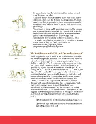 6 
how 
decisions 
are 
made, 
who 
the 
decision-­‐makers 
are 
and 
what 
decisions 
are 
taken. 
“Decision-­‐makers 
must 
absorb 
this 
input 
from 
these 
(actors 
or) 
stakeholders 
into 
the 
decision-­‐making 
process. 
Decision-­‐ 
makers 
are 
then 
accountable 
to 
those 
same 
stakeholders 
for 
the 
organization's 
(department’s) 
output 
and 
the 
process 
of 
producing 
it… 
“Governance 
is 
also 
a 
highly 
contextual 
concept. 
The 
process 
and 
practices 
that 
will 
apply 
will 
vary 
significantly 
given 
the 
environment 
in 
which 
they 
are 
applied. 
Governance 
in 
the 
public 
sector 
needs 
to 
take 
into 
account 
legal 
and 
constitutional 
accountability 
and 
responsibilities…. 
When 
working 
in 
the 
field 
of 
governance, 
one 
is 
operating 
in 
an 
area 
where 
one 
size 
does 
not 
fit 
all.” 
— 
Institute 
on 
Governance 
-­‐http://iog.ca/en/about-­‐ 
us/governance/governance-­‐definition 
Why 
Youth 
Engagement 
in 
Policy 
and 
Program 
Development? 
Youth 
engagement 
injects 
youth 
as 
a 
stakeholder 
and 
actor 
into 
the 
governance 
process. 
Scholars 
have 
identified 
three 
common 
rationales 
or 
initiating 
factors 
to 
engage 
youth 
in 
governance 
(Zeldin 
et 
al., 
2003). 
The 
first 
is 
concerned 
with 
ensuring 
social 
justice 
and 
youth 
representation 
– 
a 
rights-­‐based 
approach 
systemically 
upheld 
by 
the 
UN 
Convention 
on 
the 
Rights 
of 
the 
Child 
(UNCRC). 
The 
UNCRC 
outlines 
in 
articles 
12, 
13 
and 
14, 
the 
right 
of 
children 
under 
18 
years 
of 
age 
to 
fully 
participate 
in 
decisions 
that 
affect 
them, 
to 
be 
able 
to 
express 
their 
ideas 
and 
concerns 
in 
any 
way 
that 
is 
appropriate 
for 
them, 
and 
to 
have 
access 
to 
full 
information 
about 
situations 
that 
affect 
them. 
Article 
17 
identifies 
the 
responsibility 
of 
adults 
to 
provide 
children 
with 
access 
to 
information. 
This 
perspective 
on 
youth 
involvement 
in 
governance 
is 
enacted 
mainly 
through 
consultation 
with 
young 
people, 
but 
does 
not 
address 
power 
imbalances 
very 
well. 
At 
the 
systemic 
level, 
Green 
(1999, 
p. 
205) 
suggests 
that 
three 
key 
conditions 
need 
to 
be 
in 
place 
for 
children 
and 
youth 
to 
participate 
in 
governance 
(Treseder 
& 
Crowley, 
2001): 
1) 
Cultural 
attitudes 
must 
encourage 
youth 
participation; 
2) 
Political, 
legal 
and 
administrative 
structures 
to 
ensure 
rights 
to 
participation; 
and 
YOUTH 
ADULT 
PARTNERSHIP 
 
