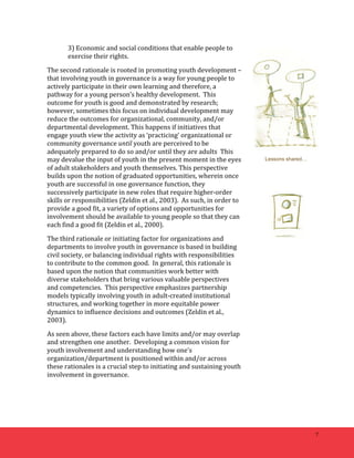 7 
3) 
Economic 
and 
social 
conditions 
that 
enable 
people 
to 
exercise 
their 
rights. 
The 
second 
rationale 
is 
rooted 
in 
promoting 
youth 
development 
– 
that 
involving 
youth 
in 
governance 
is 
a 
way 
for 
young 
people 
to 
actively 
participate 
in 
their 
own 
learning 
and 
therefore, 
a 
pathway 
for 
a 
young 
person’s 
healthy 
development. 
This 
outcome 
for 
youth 
is 
good 
and 
demonstrated 
by 
research; 
however, 
sometimes 
this 
focus 
on 
individual 
development 
may 
reduce 
the 
outcomes 
for 
organizational, 
community, 
and/or 
departmental 
development. 
This 
happens 
if 
initiatives 
that 
engage 
youth 
view 
the 
activity 
as 
‘practicing’ 
organizational 
or 
community 
governance 
until 
youth 
are 
perceived 
to 
be 
adequately 
prepared 
to 
do 
so 
and/or 
until 
they 
are 
adults 
This 
may 
devalue 
the 
input 
of 
youth 
in 
the 
present 
moment 
in 
the 
eyes 
of 
adult 
stakeholders 
and 
youth 
themselves. 
This 
perspective 
builds 
upon 
the 
notion 
of 
graduated 
opportunities, 
wherein 
once 
youth 
are 
successful 
in 
one 
governance 
function, 
they 
successively 
participate 
in 
new 
roles 
that 
require 
higher-­‐order 
skills 
or 
responsibilities 
(Zeldin 
et 
al., 
2003). 
As 
such, 
in 
order 
to 
provide 
a 
good 
fit, 
a 
variety 
of 
options 
and 
opportunities 
for 
involvement 
should 
be 
available 
to 
young 
people 
so 
that 
they 
can 
each 
find 
a 
good 
fit 
(Zeldin 
et 
al., 
2000). 
The 
third 
rationale 
or 
initiating 
factor 
for 
organizations 
and 
departments 
to 
involve 
youth 
in 
governance 
is 
based 
in 
building 
civil 
society, 
or 
balancing 
individual 
rights 
with 
responsibilities 
to 
contribute 
to 
the 
common 
good. 
In 
general, 
this 
rationale 
is 
based 
upon 
the 
notion 
that 
communities 
work 
better 
with 
diverse 
stakeholders 
that 
bring 
various 
valuable 
perspectives 
and 
competencies. 
This 
perspective 
emphasizes 
partnership 
models 
typically 
involving 
youth 
in 
adult-­‐created 
institutional 
structures, 
and 
working 
together 
in 
more 
equitable 
power 
dynamics 
to 
influence 
decisions 
and 
outcomes 
(Zeldin 
et 
al., 
2003). 
As 
seen 
above, 
these 
factors 
each 
have 
limits 
and/or 
may 
overlap 
and 
strengthen 
one 
another. 
Developing 
a 
common 
vision 
for 
youth 
involvement 
and 
understanding 
how 
one’s 
organization/department 
is 
positioned 
within 
and/or 
across 
these 
rationales 
is 
a 
crucial 
step 
to 
initiating 
and 
sustaining 
youth 
involvement 
in 
governance. 
Lessons shared… 
 