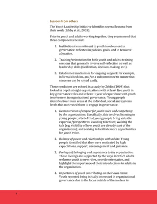 8 
Lessons 
from 
others 
The 
Youth 
Leadership 
Initiative 
identifies 
several 
lessons 
from 
their 
work 
(Libby 
et 
al., 
2005): 
Prior 
to 
youth 
and 
adults 
working 
together, 
they 
recommend 
that 
three 
components 
be 
met: 
1. Institutional 
commitment 
to 
youth 
involvement 
in 
governance: 
reflected 
in 
policies, 
goals, 
and 
in 
resource 
allocation. 
2. Training/orientation 
for 
both 
youth 
and 
adults: 
training 
sessions 
that 
generally 
involve 
self-­‐reflection 
as 
well 
as 
leadership 
skills 
(facilitation, 
decision-­‐making, 
etc.). 
3. Established 
mechanism 
for 
ongoing 
support: 
for 
example, 
informal 
check 
ins, 
and/or 
a 
subcommittee 
to 
ensure 
that 
concerns 
can 
be 
raised 
easily. 
These 
conditions 
are 
echoed 
in 
a 
study 
by 
Zeldin 
(2004) 
that 
looked 
in 
depth 
at 
eight 
organizations 
with 
at 
least 
five 
youth 
in 
key 
governance 
roles 
and 
at 
least 
1 
year 
of 
experience 
with 
youth 
involvement 
in 
organizational 
governance. 
Young 
people 
identified 
four 
main 
areas 
at 
the 
individual, 
social 
and 
systems 
levels 
that 
motivated 
them 
to 
engage 
in 
governance: 
1. Demonstration 
of 
respect 
for 
youth 
voice 
and 
competency 
by 
the 
organizations: 
Specifically, 
this 
involves 
listening 
to 
young 
people; 
a 
belief 
that 
young 
people 
bring 
valuable 
expertise/perspectives; 
avoiding 
tokenism; 
walking 
the 
talk 
(e.g. 
visibility 
of 
how 
youth 
are 
already 
part 
of 
the 
organization); 
and 
seeking 
to 
facilitate 
more 
opportunities 
for 
youth 
voice. 
2. Balance 
of 
power 
and 
relationships 
with 
adults: 
Young 
people 
identified 
that 
they 
were 
motivated 
by 
high 
expectations, 
support, 
encouragement 
and 
guidance. 
3. Feelings 
of 
belonging 
and 
importance 
to 
the 
organization: 
These 
feelings 
are 
supported 
by 
the 
ways 
in 
which 
adults 
welcome 
youth 
to 
new 
roles, 
provide 
orientation, 
and 
highlight 
the 
importance 
of 
their 
introductions 
to 
adults 
in 
the 
organization. 
4. Importance 
of 
youth 
contributing 
on 
their 
own 
terms: 
Youth 
reported 
being 
initially 
interested 
in 
organizational 
governance 
due 
to 
the 
focus 
outside 
of 
themselves 
to 
 