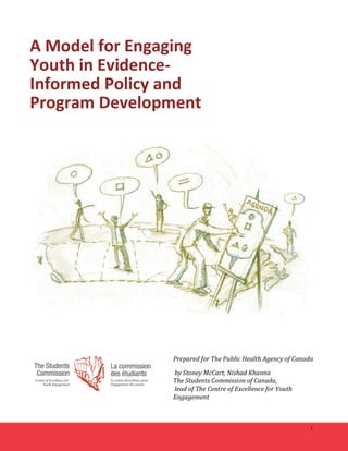 1 
A 
Model 
for 
Engaging 
Youth 
in 
Evidence-­‐ 
Informed 
Policy 
and 
Program 
Development 
Prepared 
for 
The 
Public 
Health 
Agency 
of 
Canada 
by 
Stoney 
McCart, 
Nishad 
Khanna 
The 
Students 
Commission 
of 
Canada, 
lead 
of 
The 
Centre 
of 
Excellence 
for 
Youth 
Engagement 
 